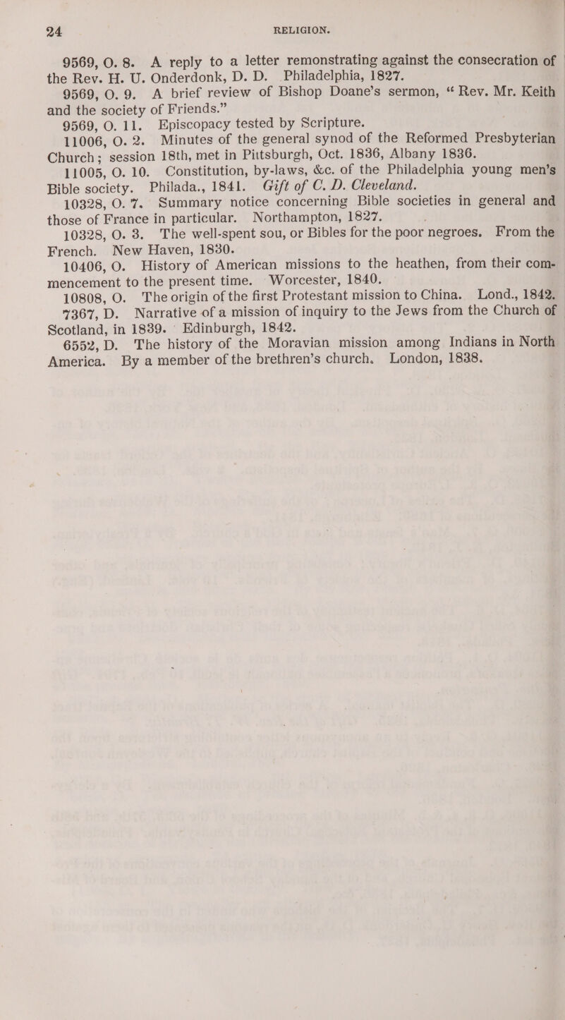 9569, 0.8. &lt;A reply to a letter remonstrating against the consecration of | the Rev. H. U. Onderdonk, D. D. Philadelphia, 1827. 9569, O. 9. A brief review of Bishop Doane’s sermon, “ Rev. Mr. Keith and the society of Friends.” 9569, O. 11. Episcopacy tested by Scripture. 11006, O. 2. Minutes of the general synod of the Reformed Presbyterian Church; session 18th, met in Pittsburgh, Oct. 1836, Albany 1836. 11005, O. 10. Constitution, by-laws, &amp;c. of the Philadelphia young men’s Bible society. Philada., 1841. Gift of C. D. Cleveland. 10328, O.'7. Summary notice concerning Bible societies in general and those of France in particular. Northampton, 1827. 10328, O. 8. The well-spent sou, or Bibles for the poor negroes. From the French. New Haven, 1830. 10406, O. History of American missions to the heathen, from their com- mencement to the present time. Worcester, 1840. 10808, O. The origin of the first Protestant mission to China. Lond., 1842. 7367, D. Narrative of a mission of inquiry to the Jews from the Church of Scotland, in 1839. Edinburgh, 1842. 6552, D. The history of the Moravian mission among Indians in North America. By a member of the brethren’s church. London, 1838.