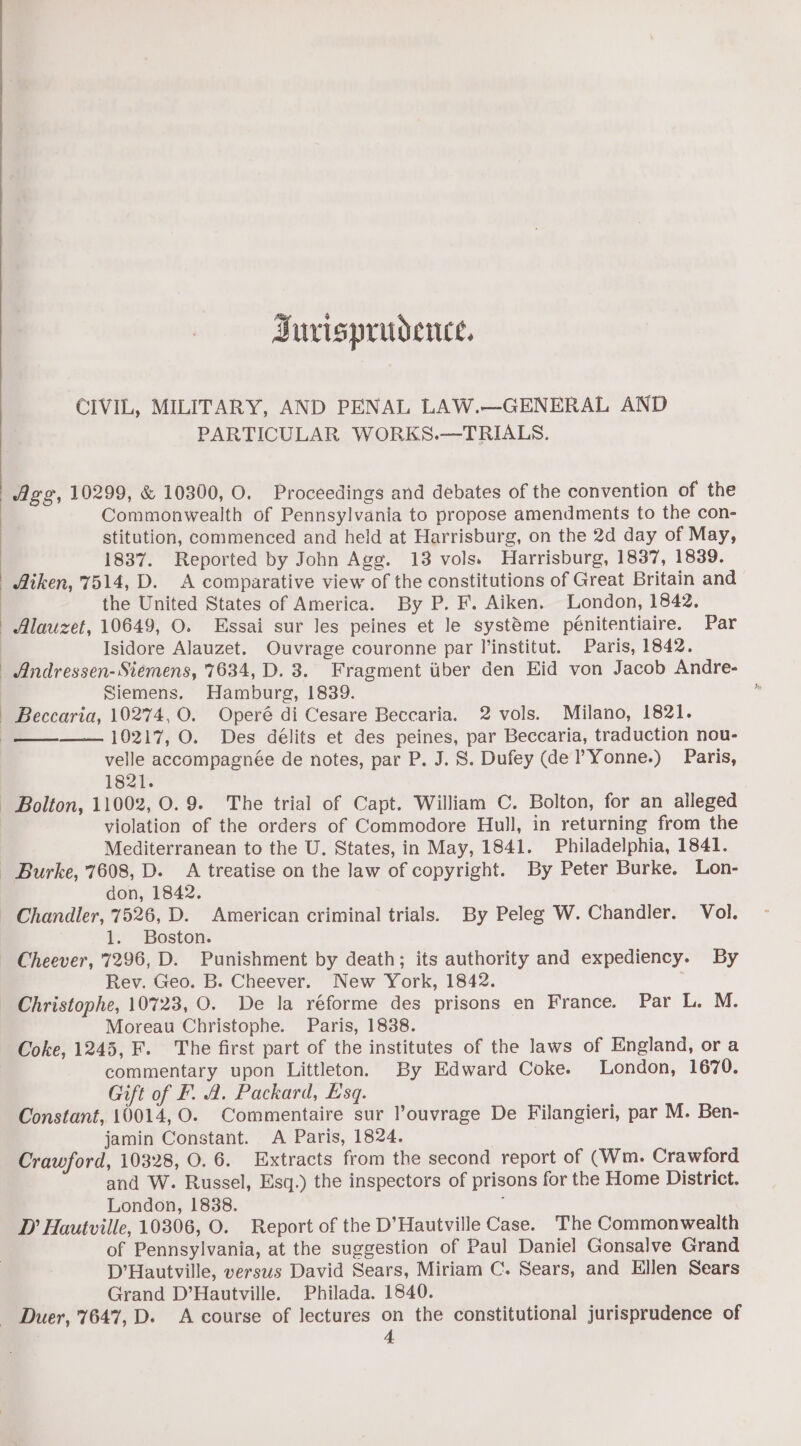 Surisprudence. CIVIL, MILITARY, AND PENAL LAW.—GENERAL AND PARTICULAR WORKS.—TRIALS. Age, 10299, &amp; 10300, O. Proceedings and debates of the convention of the Commonwealth of Pennsylvania to propose amendments to the con- stitution, commenced and held at Harrisburg, on the 2d day of May, 1837. Reported by John Agg. 13 vols. Harrisburg, 1837, 1839. Aiken, 7514, D. A comparative view of the constitutions of Great Britain and the United States of America. By P. F. Aiken. London, 1842. Alauzet, 10649, O. Essai sur les peines et le systéme pénitentiaire. Par | Isidore Alauzet. Ouvrage couronne par I’institut. Paris, 1842. Andressen- Siemens, 7634, D. 3. Fragment tber den Eid von Jacob Andre- Siemens. Hamburg, 1839. Beccaria, 10274, O. Operé di Cesare Beccaria. 2 vols. Milano, 1821. 10217, O. Des délits et des peines, par Beccaria, traduction nou- velle accompagnée de notes, par P. J. S. Dufey (de ?Yonne.) Paris, 1821. - Bolton, 11002, 0.9. The trial of Capt. William C. Bolton, for an alleged violation of the orders of Commodore Hull, in returning from the Mediterranean to the U. States, in May, 1841. Philadelphia, 1841. Burke, 7608, D. A treatise on the law of copyright. By Peter Burke. Lon- don, 1842. - Chandler, 7526, D. American criminal trials. By Peleg W. Chandler. Vol. 1. Boston. Cheever, 7296, D. Punishment by death; its authority and expediency. By Rev. Geo. B. Cheever. New York, 1842. Christophe, 10723, O. De la réforme des prisons en France. Par L, M. Moreau Christophe. Paris, 1838. Coke, 1245, F. The first part of the institutes of the laws of England, or a commentary upon Littleton. By Edward Coke. London, 1670. Gift of F. A. Packard, Esq. Constant, 10014, O. Commentaire sur louvrage De Filangieri, par M. Ben- jamin Constant. A Paris, 1824. Crawford, 10328, 0.6. Extracts from the second report of (Wm. Crawford and W. Russel, Esq.) the inspectors of prisons for the Home District. London, 1838. , D’ Hautville, 10306, O. Report of the D’Hautville Case. The Commonwealth of Pennsylvania, at the suggestion of Paul Daniel Gonsalve Grand D’Hautville, versws David Sears, Miriam C. Sears, and Ellen Sears Grand D’Hautville. Philada. 1840. _ Duer, 7647, D. A course of lectures on the constitutional jurisprudence of