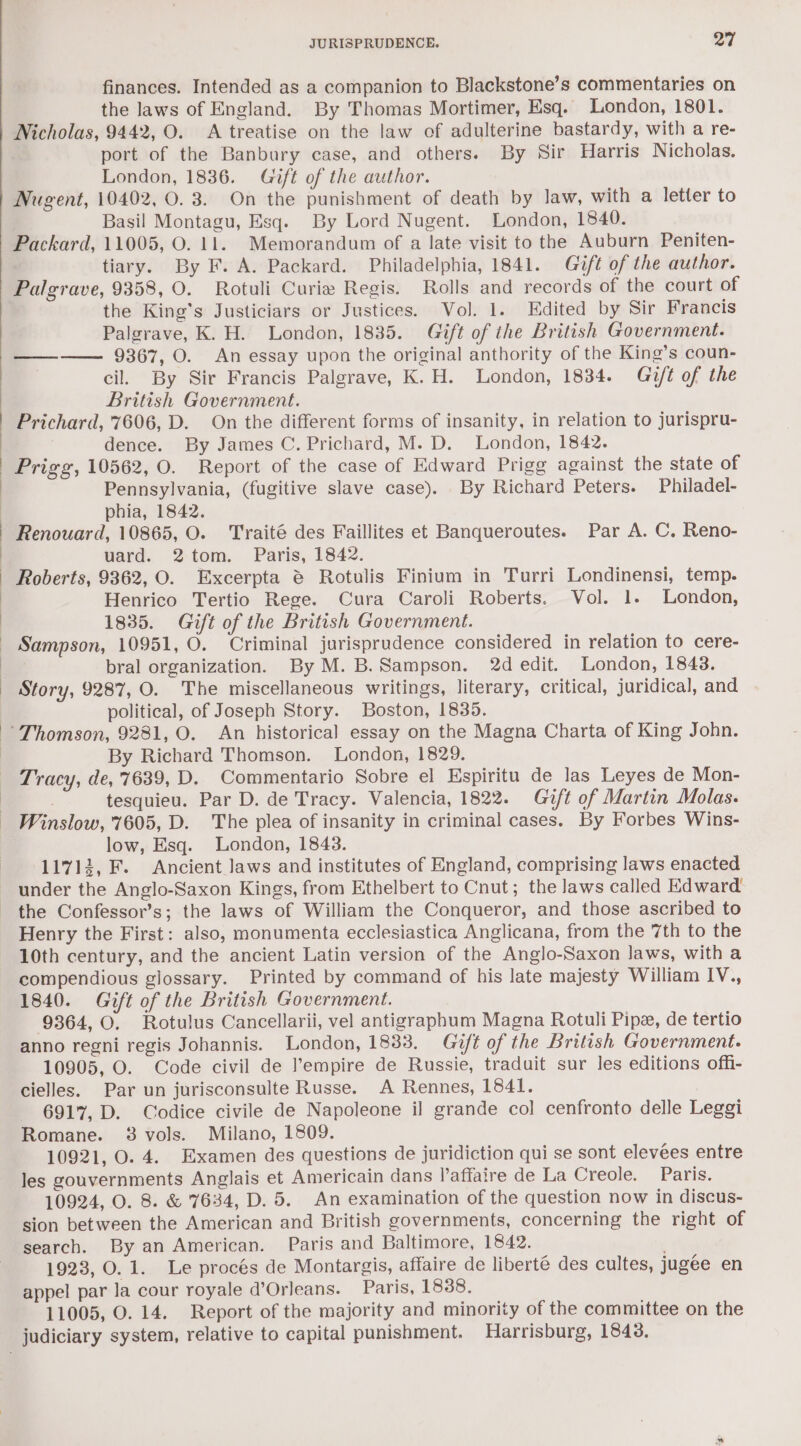 finances. Intended as a companion to Blackstone’s commentaries on the laws of England. By Thomas Mortimer, Esq. London, 1801. port of the Banbury case, and others. By Sir Harris Nicholas. London, 1836. Gift of the author. Nugent, 10402, 0. 3. On the punishment of death by law, with a letter to Basil Montagu, Esq. By Lord Nugent. London, 1840. Packard, 11005, O. 11. Memorandum of a late visit to the Auburn Peniten- . tiary. By F. A. Packard. Philadelphia, 1841. Gift of the author. Palgrave, 9358, O. Rotuli Curia Regis. Rolls and records of the court of the King's Justiciars or Justices. Vol. 1. Edited by Sir Francis Palgrave, K. H. London, 1835. Gift of the British Government. ———— 9367, O. An essay upon the original anthority of the King’s coun- . cil. By Sir Francis Palgrave, K.H. London, 1834. Gift of the British Government. Prichard, 7606, D. On the different forms of insanity, in relation to jurispru- dence. By James C. Prichard, M. D. London, 1842. Prigg, 10562, O. Report of the case of Edward Prigg against the state of Pennsylvania, (fugitive slave case). By Richard Peters. Philadel- phia, 1842. Renouard, 10865, O. Traité des Faillites et Banqueroutes. Par A. C. Reno- uard. 2tom. Paris, 1842. Roberts, 9362, O. Excerpta @ Rotulis Finium in Turri Londinensi, temp. Henrico Tertio Rege. Cura Caroli Roberts. Vol. 1. London, 1835. Gift of the British Government. Sampson, 10951, O. Criminal jurisprudence considered in relation to cere- bral organization. By M. B. Sampson. 2d edit. London, 1843. Story, 9287, O. The miscellaneous writings, literary, critical, juridical, and political, of Joseph Story. Boston, 1835. By Richard Thomson. London, 1829. Tracy, de, 7639, D. Commentario Sobre el Espiritu de las Leyes de Mon- tesquieu. Par D. de Tracy. Valencia, 1822. Gift of Martin Molas. low, Esq. London, 1843. 11712, F. Ancient Jaws and institutes of England, comprising laws enacted under the Anglo-Saxon Kings, from Ethelbert to Cnut; the laws called Edward the Confessor’s; the laws of William the Conqueror, and those ascribed to Henry the First: also, monumenta ecclesiastica Anglicana, from the 7th to the 10th century, and the ancient Latin version of the Anglo-Saxon Jaws, with a compendious glossary. Printed by command of his late majesty William IV., 1840. Gift of the British Government. 9364, O. Rotulus Cancellarii, vel antigraphum Magna Rotuli Pipe, de tertio anno regni regis Johannis. London, 1833. Gift of the British Government. 10905, O. Code civil de empire de Russie, traduit sur les editions offi- cielles. Par un jurisconsulte Russe. A Rennes, 1841. 6917, D. Codice civile de Napoleone il grande col cenfronto delle Leggi Romane. 38 vols. Milano, 1809. 10921, O. 4. Examen des questions de juridiction qui se sont elevées entre les gouvernments Anglais et Americain dans l’affaire de La Creole... Paris. 10924, O. 8. &amp; 7634, D. 5. An examination of the question now in discus- sion between the American and British governments, concerning the right of search. By an American. Paris and Baltimore, 1842. | 1923, O. 1. Le procés de Montargis, affaire de liberté des cultes, jugee en appel par la cour royale d’Orleans. Paris, 1838.