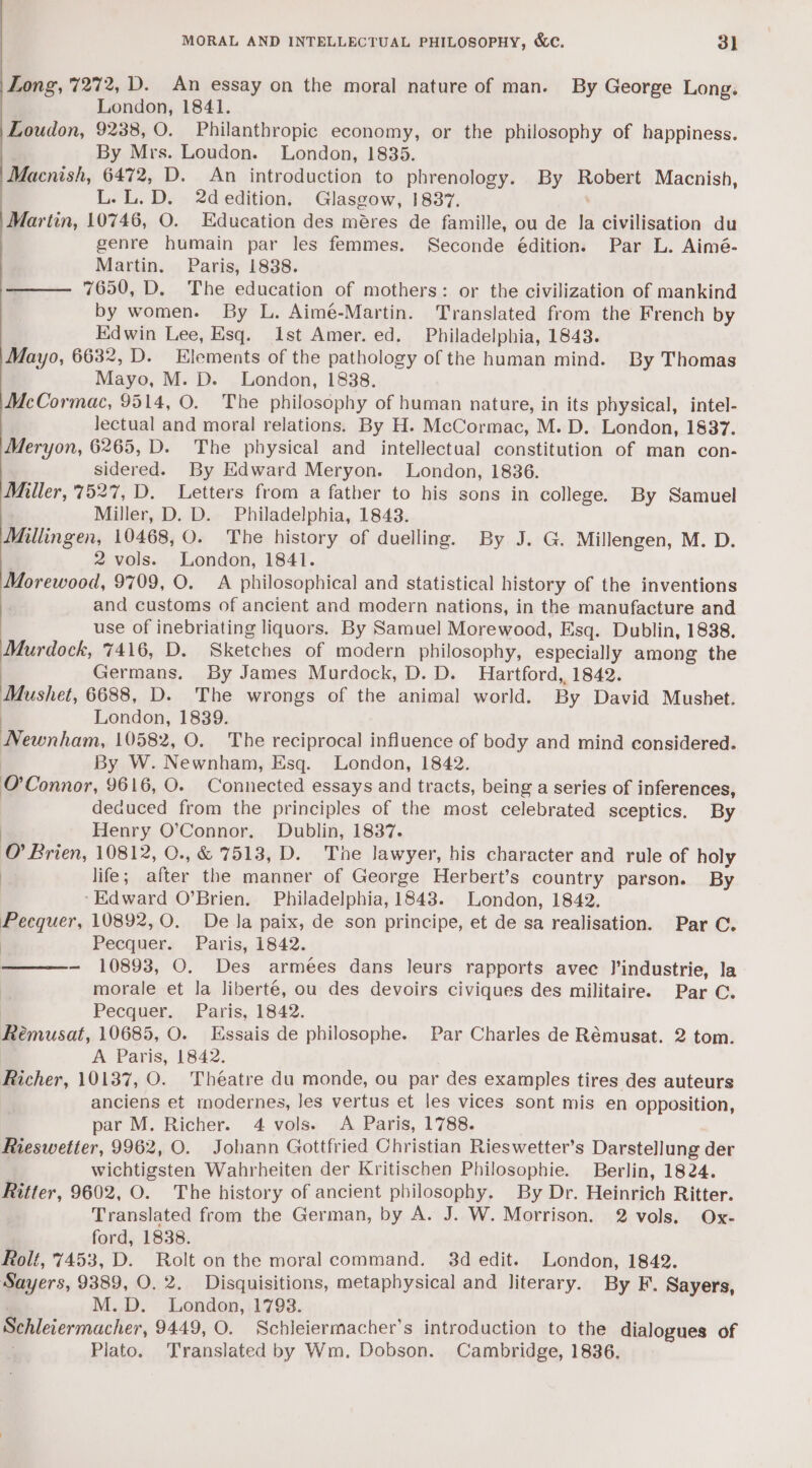 MORAL AND INTELLECTUAL PHILOSOPHY, &amp;e. 3] Long, 7272, D. An essay on the moral nature of man. By George Long. London, 1841. Loudon, 9238, O. Philanthropic economy, or the philosophy of happiness. By Mrs. Loudon. London, 1835. Macnish, 6472, D. An introduction to phrenology. By Ropent Macnish, L.L.D. 2dedition. Glasgow, 1837. Martin, 10746, O. Education des méres de famille, ou de la civilisation du genre humain par les femmes. Seconde édition. Par L. Aimé- Martin. Paris, 1838. 7650, D. The education of mothers: or the civilization of mankind by women. By L. Aimé-Martin. Translated from the French by Edwin Lee, Esq. Ist Amer. ed. Philadelphia, 1843. Mayo, 6632, D. Elements of the pathology of the human mind. By Thomas Mayo, M. D. London, 1838. McCormac, 9514, O. The philosophy of human nature, in its physical, intel- Jectual and moral relations. By H. McCormac, M. D. London, 1837. Meryon, 6265, D. The physical and intellectual constitution of man con- sidered. By Edward Meryon. London, 1836. Miller, 7527, D. Letters from a father to his sons in college. By Samuel Miller, D. D. Philadelphia, 1843. Millingen, 10468, 0. The history of duelling. By J. G. Millengen, M. D. 2 vols. London, 1841. Morewood, 9709, O. A philosophical and statistical history of the inventions and customs of ancient and modern nations, in the manufacture and use of inebriating liquors. By Samuel Morewood, Esq. Dublin, 1838. Murdock, 7416, D. Sketches of modern philosophy, especially among the ) Germans. By James Murdock, D. D. Hartford, 1842. Mushet, 6688, D. The wrongs of the animal world. By David Mushet. London, 1839. Be coinhaun, 10582, O. The reciprocal influence of body and mind considered. By W. Newnham, Esq. London, 1842. O'Connor, 9616, O. Connected essays and tracts, being a series of inferences, deauced from the principles of the most celebrated sceptics. By Henry O’Connor. Dublin, 1837. i Brien, 10812, O., &amp; 7513, D. The lawyer, his character and rule of holy | life ; after the manner of George Herbert’s country parson. By ‘Edward O’Brien. Philadelphia, 1843. London, 1842. Pecquer, 10892, 0. De la paix, de son principe, et de sa realisation. Par C. Pecquer. Paris, 1842. - 10893, O. Des armées dans leurs rapports avec l’industrie, la morale et la liberté, ou des devoirs civiques des militaire. Par C. Pecquer. Paris, 1842. Reéemusat, 10685, O. Essais de philosophe. Par Charles de Rémusat. 2 tom. A Paris, 1842. Richer, 10137, O. Théatre du monde, ou par des examples tires des auteurs anciens et modernes, les vertus et les vices sont mis en opposition, par M. Richer. 4 vols. A Paris, 1788. Rieswetter, 9962, O. Johann Gottfried Christian Rieswetter’s Darstellung der wichtigsten Wahrheiten der Kritischen Philosophie. Berlin, 1824. Ritter, 9602, O. The history of ancient philosophy. By Dr. Heinrich Ritter. Translated from the German, by A. J. W. Morrison. 2 vols. Ox- ford, 1838. Rolt, 7453, D. Rolt on the moral command. 3d edit. London, 1842. Sayers, 9389, O. 2. Disquisitions, metaphysical and literary. By F. Sayers, M.D. London,:1793. Schleiermacher, 9449, O. Schleiermacher’s introduction to the dialogues of Plato. Translated by Wm, Dobson. Cambridge, 1836,