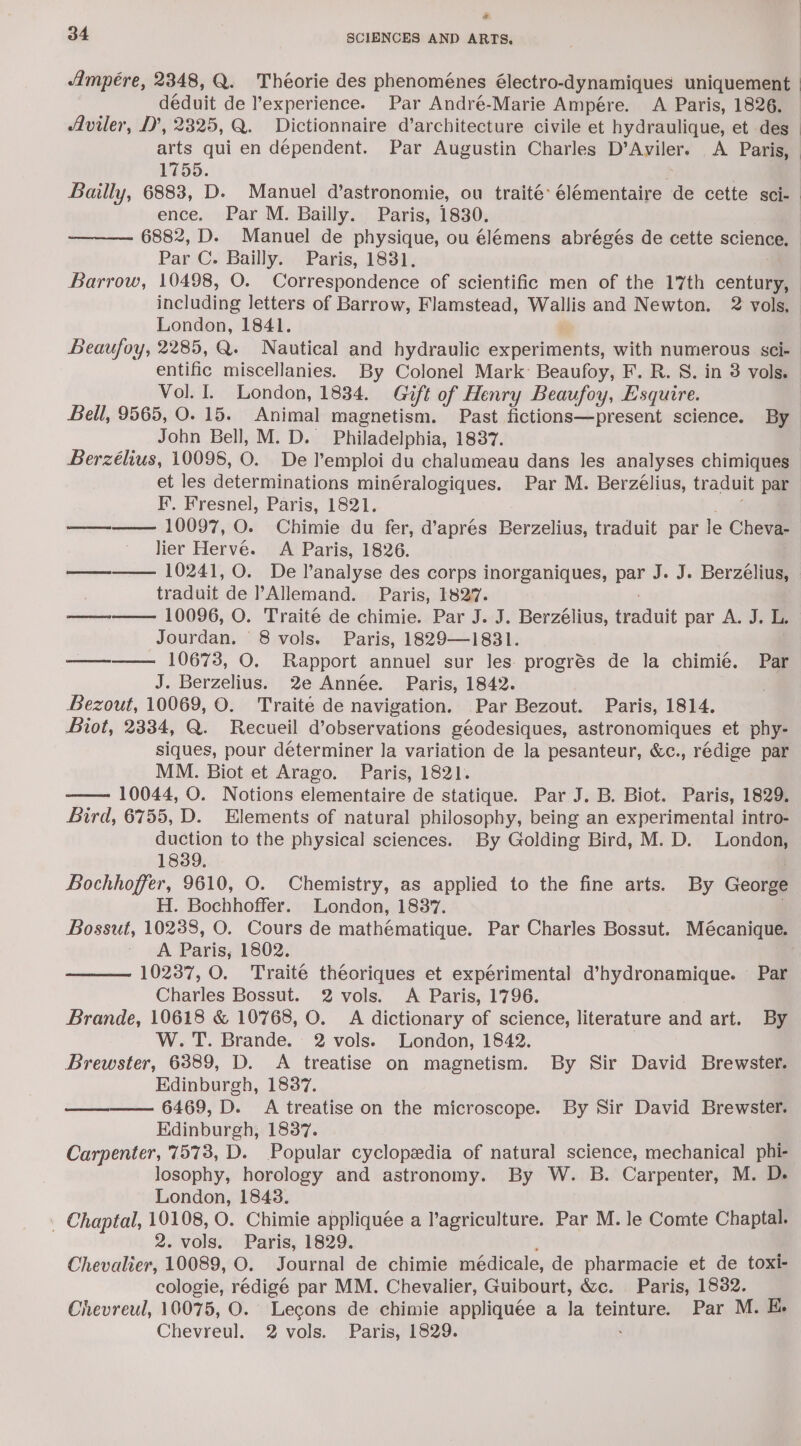 rd 34 SCIENCES AND ARTS. Ampere, 2348, Q. Théorie des phenoménes électro-dynamiques uniquement déduit de experience. Par André-Marie Ampére. A Paris, 1826. Aviler, D’, 2325, Q. Dictionnaire d’architecture civile et hydraulique, et des _ arts qui en dependent. Par Augustin Charles D’Aviler. &lt;A Paris, 1755. Bailly, 6883, D. Manuel d’astronomie, ou traité- élémentaire de cette sci- ence. Par M. Bailly. Paris, 1830. 6882, D. Manuel de physique, ou élémens abrégés de cette science. Par C. Bailly. Paris, 1831. Barrow, 10498, O. Correspondence of scientific men of the 17th century, including letters of Barrow, Flamstead, ts and Newton. 2 vols, London, 1841. Beaufoy, 2285, Q. Nautical and hydraulic experiments, with numerous sci- entific miscellanies. By Colonel Mark: Beaufoy, F. R. S. in 8 vols, Vol. I. London, 1834. Gift of Henry Beaufoy, Esquire. Bell, 9565, O. 15. Animal magnetism. Past fictions—present science. By John Bell, M. D. Philadelphia, 1837. Berzélius, 10098, O. De l'emploi du chalumeau dans les analyses chimiques et les determinations minéralogiques. Par M. Berzélius, traduit par F. Fresnel, Paris, 1821. ———— 10097, O. Chimie du fer, d’aprés Berzelius, traduit par le Cheva- lier Herve. A Paris, 1826. ———— 10241, 0. De l’analyse des corps inorganiques, pat J. J. Berzélius, traduit de Allemand. Paris, 1827. —-—— 10096, O. Traité de chimie. Par J. J. Berzélius, shaduit par A. I. Jourdan. 8 vols. Paris, 1829—1831. ————. 10673, O. Rapport annuel sur les progrés de la chimié. Par J. Berzelius. 2e Année. Paris, 1842. Bezout, 10069, O. Traité de navigation. Par Bezout. Paris, 1814. Biot, 2334, Q. Recueil d’observations géodesiques, astronomiques et phy- siques, pour determiner la variation de la pesanteur, &amp;c., rédige par MM. Biot et Arago. Paris, 1821. 10044, O. Notions elementaire de statique. Par J. B. Biot. Paris, 1829. Bird, 6755, D. Elements of natural philosophy, being an experimental intro- duction to the physical sciences. By Golding Bird, M. D. London, 1839. | Bochhoffer, 9610, O. Chemistry, as applied to the fine arts. By George H. Bochhoffer. London, 1837. Bossut, 10238, O. Cours de mathématique. Par Charles Bossut. Mécanique. A Paris, 1802. . 10237, O. Traité théeoriques et expérimental d’hydronamique. Par Charles Bossut. 2 vols. &lt;A Paris, 1796. Brande, 10618 &amp; 10768, O. A dictionary of science, literature and art. By W. T. Brande. 2 vols. London, 1842. Brewster, 6389, D. A treatise on magnetism. By Sir David Brewster. Edinburgh, 18387. ——_———. 6469, D. A treatise on the microscope. By Sir David Brewster. Edinburgh, 1837. Carpenter, 7573, D. Popular cyclopedia of natural science, mechanical phi- losophy, horology and astronomy. By W. B. Carpenter, M. D. London, 1843. _ Chaptal, 19108, O. Chimie appliquée a l’agriculture. Par M. le Comte Chaptal. 2. vols. Paris, 1829. Chevalier, 10089, O. Journal de chimie médicale, de pharmacie et de toxi- cologie, redigé par MM. Chevalier, Guibourt, &amp;c. Paris, 18382. Chevreul, 10075, O. Lecons de chimie appliquée a Ja teinture. Par M. E.