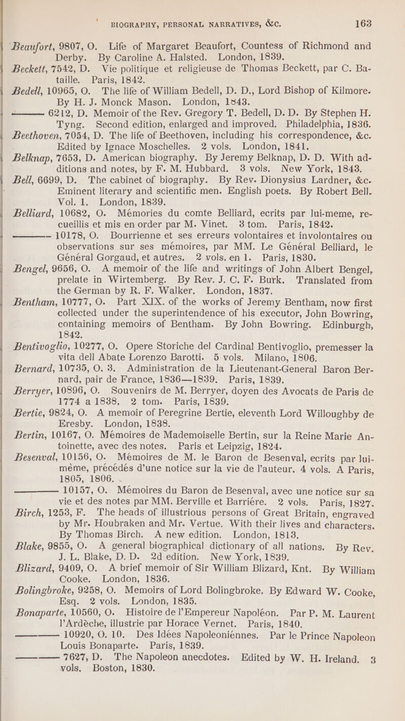 Beaufort, 9807, 0. Life of Margaret Beaufort, Countess of Richmond and Derby. By Caroline A. Halsted. London, 1839. Beckett, 7542, D. Vie politique et religieuse de Thomas Beckett, par C. Ba- taille. Paris, 1842. Bedell, 10965, O. The life of William Bedell, D. D., Lord Bishop of Kilmore. By H. J. Monck Mason. London, 1343. 6212, D. Memoir of the Rev. Gregory T. Bedell, D. D. By Stephen H. Tyng. Second edition, enlarged and improved. Philadelphia, 1836. Beethoven, 7054, D. The life of Beethoven, including his correspondence, &amp;c. Edited by Ignace Moschelles. 2 vols. London, 1841. Belknap, 7653, D. American biography. By Jeremy Belknap, D. D. With ad- he ditions and notes, by F. M. Hubbard. 3 vols. New York, 1843. Bell, 6699, D. The cabinet of biography. By Rev. Dionysius Lardner, &amp;c. Eminent literary and scientific men. English poets. By Robert Bell. Vol. 1. London, 1839. Belliard, 10682, O. Mémories du comte Belliard, ecrits par lui-meme, re- cueillis et mis en order par M. Vinet. 8tom. Paris, 1842. — 10178, O. Bourrienne et ses erreurs volontaires et involontaires ou observations sur ses memoires, par MM. Le Général Belliard, le Général Gorgaud, et autres. 2 vols.enl. Paris, 1830. Bengel, 9656, O. A memoir of the life and writings of John Albert Bengel, prelate in Wirtemberg. By Rev. J.C. F. Burk. Translated from the German by R. F. Walker. London, 1837. Bentham, 10777, O. Part XIX. of the works of Jeremy Bentham, now first collected under the superintendence of his executor, John Bowring, containing memoirs of Bentham. By John Bowring. Edinburgh, 1842. Bentivoglo, 10277, O. Opere Storiche del Cardinal Bentivoglio, premesser la vita dell Abate Lorenzo Barotti. 5 vols. Milano, 1806. Bernard, 19735, O. 3. Administration de la Lieutenant-General Baron Ber- nard, pair de France, 1836——1839. Paris, 1839. Berryer, 10896, O. Souvenirs de M. Berryer, doyen des Avocats de Paris de 1774 a 18388. 2 tom. Paris, 1839. Bertie, 9824, QO. A memoir of Peregrine Bertie, eleventh Lord Willoughby de Eresby. Londen, 1838. Bertin, 10167, O. Mémoires de Mademoiselle Bertin, sur la Reine Marie An- toinette, avec des notes. Paris et Leipzig, 1824. Besenval, 10156, O. Mémoires de M. le Baron de Besenval, ecrits par lui- méme, précédés d’une notice sur la vie de l’auteur. 4 vols. A Paris, 1805, 1806. 10157, O. Mémoires du Baron de Besenval, avec une notice sur sa vie et des notes par MM. Berville et Barriere. 2 vols. Paris, 1827. Birch, 1258, F, The heads of illustrious persons of Great Britain, engraved by Mr. Houbraken and Mr. Vertue. With their lives and characters. By Thomas Birch. A new edition. London, 1813. Blake, 9855, O. A general biographical dictionary of all nations. By Rev. J.L. Blake, D.D. 2d edition. New York, 1839. Blizard, 9409, O. A brief memoir of Sir William Blizard, Knt. By William Cooke. London, 18386. Bolingbroke, 9258, O. Memoirs of Lord Bolingbroke. By Edward W. Cooke, Esq. 2 vols. London, 1835. Bonaparte, 10560, O. Histoire de l’Empereur Napoléon. Par P. M. Laurent l’Ardéche, illustrie par Horace Vernet. Paris, 1840. —__——— 10920, 0. 10. Des Idees Napoleoniénnes. Par le Prince Napoleon Louis Bonaparte. Paris, 1839. ———— 7627, D. The Napoleon anecdotes. Edited by W. H. Ireland. 3 vols. Boston, 1830.