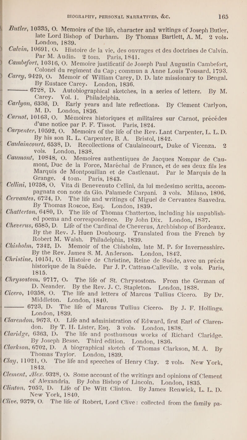 Butler, 10335, O. Memoirs of the life, character and writings of Joseph Butler, late Lord Bishop of Durham. By Thomas Bartlett, A.M. 2 vols. | London, 1839. Calvin, 10691, O. Histoire de la vie, des ouvrages et des doctrines de Calvin. Par M. Audin. 2tom. Paris, 1841. Cambefort, 10316, O. Memoire justificatif de Joseph Paul Augustin Cambefort, Colonel du regiment du Cap; commun a Anne Louis Tousard, 1793. Carey, 9429, O. Memoir of William Carey, D. D. late missionary to Bengal. By Eustace Carey. London, 1836. 6728, D. Autobiographical sketches, in a series of letters. By M. Carey. Vol. 1. Philadelphia. Carlyon, 6336, D. Early years and late reflections. By Clement Carlyon, M.D. London, 1836. + Carnot, 10163, 0. Mémoires historiques et militaires sur Carnot, précédes d’une notice par P. F. Tissot. Paris, 1824. Carpenter, 10592, O. Memoirs of the life of the Rev. Lant Carpenter, L. L. D. . By his son R. L. Carpenter, B. A. Bristol, 1842. | Caulaincourt, 6538, D. Recollections of Caulaincourt, Duke of Vicenza. 2 vols. London, 1838. Caumont, 10848, O. Memoires authentiques de Jacques Nompar de Cau- mont, Duc de la Force, Maréchal de France, et de ses deux fils les Marquis de Montpouillan et de Castlenaut. Par le Marquis de la Grange. 4 tom. Paris, 1843. | Cellini, 10258, O. Vita di Benevenuto Cellini, da Jui medesimo scritta, accom- | pagnata con note da Gio. Palamede Carpani. 3 vols. Milano, 1806. | Cervantes, 6724, D. The life and writings of Miguel de Cervantes Saavedra. By Thomas Roscoe, Esq. London, 1839. | Chatterton, 6480, D. The life of Thomas Chatterton, including his unpublish- | ed poems and correspondence. By John Dix. London, 1837. | Cheverus, 6585, D. Life of the Cardinal de Cheverus, Archbishop of Bordeaux. By the Rev. J. Huen Doubourg. ‘Translated from the French by Robert M. Walsh. Philadelphia, 1839. | Chisholm, 7342, D. Memoir of the Chisholm, late M. P. for Invernesshire. By the Rev. James S. M. Anderson. London, 1842. | Christine, 10151, O. Histoire de Christine, Reine de Suéde, avec un précis historique de la Suéde. Par J. P. Catteau-Calleville. 2 vols. Paris, 1815. | Chrysostom, 9717, O. The life of St. Chrysostom. From the German of D. Neander. By the Rev. J. C. Stapleton. London, 1838. | Cicero, 10358, O. The life and letters of Marcus Tullius Cicero. By Dr. Middleton. London, 1840. 6723, D. The life of Marcus Tullius Cicero. By J. F. Hollings. | London, 1839. | Clarendon, 9673, O. Life and administration of Ed ward, first Earl of Claren- don. By T. H. Lister, Esq. 3 vols. London, 1838. | Claridge, 6363, D. The life and posthumous works of Richard Claridge. By Joseph Besse. Third edition. London, 1836. | Clarkson, 6702, D. A biographical sketch of Thomas Clarkson, M. A. By | Thomas Taylor. London, 1839. | Clay, 11021, O. The life and speeches of Henry Clay. 2 vols. New York, | 1843. | Clement, Alex. 9328, O. Some account of the writings and opinions of Clement . of Alexandria. By John Bishop of Lincoln. London, 1835. | Clinton, 7052, D. Life of De Witt Clinton. By James Renwick, L. L. D. New York, 1840, |Clive, 9879, O. The life of Robert, Lord Clive: collected from the family pa-