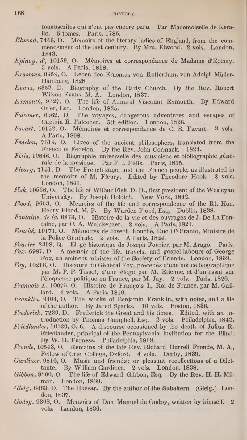manuscrites qui n’ont pas encore parue Par Mademoiselle de Kera- lio. 5 tomes. Paris, 1786. Elwood, 7446, D. Memoirs of the literary ladies of England, from the com- mencement of the last century. By Mrs. Elwood. 2 vols. London, 1843. Epinay, d’, 10159, O. Mémoires et correspondance de Madame d’Epinay. 3 vols. &lt;A Paris, 1818. Erasmus, 9959, O. Leben des Erasmus von Rotterdam, von Adolph Miller. Hamburg, 1828. Evans, 6352, D. Biography of the Early Church. By the Rev. Robert Wilson Evans, M. A. London, 1837. Eamouth, 9327, O. The life of Admiral Viscount Exmouth. By Edward Osler, Esq. London, 1835. Falconer, 6562, D. The voyages, dangerous adventures and escapes of Captain R. Falconer. 5th edition. London, 1838. Favart, 10152, O. Mémoires et correspondance de C. S. Favart. 3 vols. A Paris, 1808. Fenelon, 7619, D. Lives of the ancient philosophers, translated from the French of Fenelon. By the Rev. John Cormack. 1824. Fétis, 10846, O. Biographie universelle des musiciens et bibliographie geéne- rale de la musique. Par F. I. Fétis. Paris, 1835.. Fleury, 7151, D. The French stage and the French people, as illustrated in the memoirs of M. Fleury. Edited by Theodore Hook. 2 vols. London, 1841. Fisk, 10568, O. The life of Wilbur Fisk, D. D., first president of the Wesleyan University. By Joseph Holdich. New York, 1842. _ klood, 9663, O. Memoirs of the life and correspondence of the Rt. Hon. Henry Flood, M. P. By Warden Flood, Esq. Dublin, 1838. Fontaine, de la, 6873, D. Histoire de la vie et des ouvrages de J. De La Fon- taine, par C. A, Walckenaer. 2 vols. A Paris, 1821. Fouché, 10171, O. Mémoires de Joseph Fouché, Duc D’Otranto, Ministre de la Police Générale. 2 vols. A Paris, 1824. fourier, 2398, Q. Eloge historique de Joseph Fourier, par M. Arago. Paris. fox, 6987, D. A memoir of the life, travels, and gospel labours of George Fox, an eminent minister of the Society of Friends. London, 1839. foy, 10216, O. Discours du Général Foy, precédés d’une notice biographique par M. P. F. Tissot, d’une éloge par M. Etienne, et d’un essai sur l’éloquence politique en France, par M. Jay. 2 vols. Paris, 1826. Francois f., 10073, O. Histoire de Francois I., Roi de France, par M. Gail- lard. 4 vols. A Paris, 1819. Franklin, 9464, O. The works of Benjamin Franklin, with notes, and a life of the author. By Jared Sparks. 10 vols. Boston, 18386. Frederick, 7239, D. Frederick the Great and his times. Edited, with an in- troduction by Thomas Campbell, Esq. 2 vols. Philadelphia, 1842. Friedlander, 10329, O. 6. A discourse occasioned by the death of Julius R. Friedlander, principal of the Pennsylvania Institution for the Blind. By W.H. Furness. Philadelphia, 1839. Fronde, 105438, O. Remains of the late Rev. Richard Hurrell Fronde, M. A., Fellow of Oriel College, Oxford. 4 vols. Derby, 18389. Gardiner, 9816, O. Music and friends; or pleasant recollections of a Dilet- tante. By William Gardiner. 2 vols. London, 1838. Gibbon, 9800, O. The life of Edward Gibbon, Esq. By the Rev. H. H. Mil- man. London, 1839. . Gleig, 6463, D. The Hussar. By the author of the Subaltern. (Gleig.) Lon- don, 1837. Godoy, 9308, O. Memoirs of Don Manuel de Godoy, written by himself. 2 vols. London, 1836.