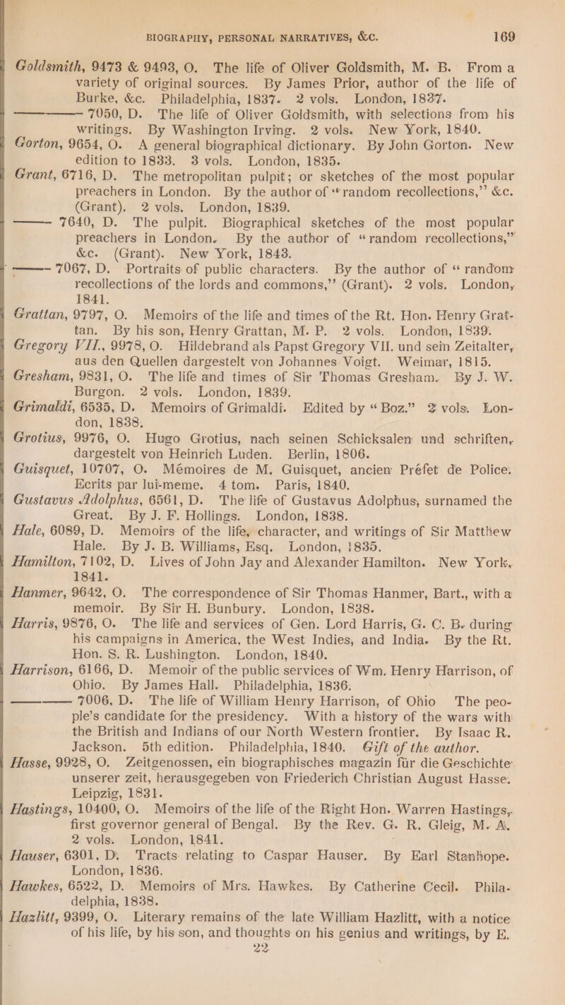 Goldsmith, 9473 &amp; 9493, O. The life of Oliver Goldsmith, M. B. Froma variety of original sources. By James Prior, author of the life of Burke, &amp;c. Philadelphia, 1837. 2 vols. London, 1837. ————- 7050, D. The life of Oliver Goldsmith, with selections from his writings. By Washington Irving. 2 vols. New York, 1840. Gorton, 9654, 0. A general biographical dictionary. By John Gorton. New edition to 1833, 3 vols. London, 1835. Grant, 6716, D. The metropolitan pulpit; or sketches of the most popular preachers in London. By the author of **random recollections,”’ &amp;c. (Grant). 2 vols. London, 1839. —- 7640, D. The pulpit. Biographical sketches of the most popular preachers in London. By the author of “random recollections,” &amp;c. (Grant). New York, 1843. “——-— 7067, D. Portraits of public characters. By the author of ‘ randonr recollections of the lords and commons,” (Grant). 2 vols. London, 1841. Grattan, 9797, O. Memoirs of the life and times of the Rt. Hon. Henry Grat- tan. By his son, Henry Grattan, M. P. 2 vols. London, 1839. Gregory VII, 9978, 0. Hildebrand als Papst Gregory VII. und sein Zeitalter, aus den Quellen dargestelt von Johannes Voigt. Weimar, 1815. Gresham, 9831, O. The life and times of Sir Thomas Gresham. By J. W. Burgon. 2 vols. London, 1839. Grimaldi, 6535, D. Memoirs of Grimaldi. Edited by “Boz.” 2 vols. Lon- don, 1838, Grotius, 9976, O. Hugo Grotius, nach seinen Schicksalen und _schriften, dargestelt von Heinrich Luden. Berlin, 1806. Guisquet, 10707, O. Mémoires de M. Guisquet, ancien Préfet de Police. Kcrits par luitmeme. 4 tom. Paris, 1840. Gustavus Adolphus, 6561, D. The life of Gustavus Adolphus, surnamed the Great. By J. F. Hollings. London, 1838. Hale, 6089, D. Memoirs of the life, character, and writings of Sir Matthew Hale. By J. B. Williams, Esq. London, 1835. Hamilton, 7102, D. Lives of John Jay and Alexander Hamilton. New York, 1841. | Hanmer, 9642, O. The correspondence of Sir Thomas Hanmer, Bart., with a memoir. By Sir H. Bunbury. London, 1838. Harris, 9876, O. The life and services of Gen. Lord Harris, G. C. B. during his campaigns in America, the West Indies, and India. By the Rt. Hon. S. R. Lushington. London, 1840. Harrison, 6166, D. Memoir of the public services of Wm. ee Harrison, of Ohio. By James Hall. Philadelphia, 1836: ———— 7006, D. The life of William Henry Harrison, of Ohio The peo- ple’s candidate for the presidency. With a history of the wars with the British and Indians of our North Western frontier. By Isaac R. Jackson. 5th edition. Philadelphia, 1840. Gift of the author. Hasse, 9928, O. Zeitgenossen, ein biographisches magazin fur die Geschichte’ unserer zeit, herausgegeben von Friederich Christian August Hasse. Leipzig, 1831. Hastings, 10400, O. Memoirs of the life of the Right Hon. Warren Hastings,,. first governor general of Bengal. By the Rev. G. R. Gleig, M. A. 2 vols. London, 1841. | Hauser, 6301, D. Tracts relating to Caspar Hauser. By Earl Stanhope. London, 1836. Hawkes, 6522, D. Memoirs of Mrs. Hawkes. By Catherine Cecil. Phila- delphia, 1838. Hazlitt, 9399, O. Literary remains of the late William Hazlitt, with a notice of his life, by his son, and thoughts on his genius and writings, by E. 22