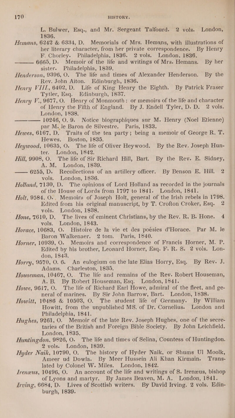 L. Bulwer, Esq., and Mr. Sergeant Talfourd. 2 vols. London, 1836. Hemans, 6242 &amp; 6334, D. Memorials of Mrs. Hemans, with illustrations of her literary character, from her private correspondence. By Henry F. Chorley. Philadelphia, 1886. 2 vols. London, 1836. 6665, D. Memoir of the life and writings of Mrs. Hemans. By her sister. Philadelphia, 1839. Henderson, 9396, O. The life and times of Alexander Henderson. By the Rev. John Aiton. Edinburgh, 1836. Henry VIII, 6402, D. Life of King Henry the Eighth. By Patrick Fraser Tytler, Esq. Edinburgh, 1837. Henry V., 9677, O. Henry of Monmouth: or memoirs of the life and character of Henry the Fifth of England. By J. Endell Tyler, D. D. 2 vols. London, 1838. ——__———. 10246, O. 9. Notice biographiques sur M. Henry (Noel Etienne) par M. Je Baron de Silvestre. Paris, 1833. Hewes, 6167, D. Traits of the tea party; being a memoir of George R. T. Hewes. Boston, 1835. Heywood, 10635, O. The life of Oliver Heywood. By the Rev. Joseph Hun- ter. London, 1842. Fill, 9908, O. The life of Sir Richard Hill, Bart. By the Rev. E. Sidney, A. M. London, 1839. —— 6255, D. Recollections of an artillery officer. By Benson E. Hill. 2 vols. London, 1836. Holland, 7130, D. The opinions of Lord Holland as recorded in the journals of the House of Lords from 1797 to 1841. London, 1841. Holt, 9584, O.. Memoirs of Joseph Holt, general of the Irish rebels in 1798. Edited from his original manuscript, by T. Crofton Croker, Esq. 2 vols. London, 1838. Hone, 7610, D. The lives of eminent Christians, by the Rev. R. B. Hone. 4 vols. London, 1843. Horace, 10683, O. Histoire de la vie et des poesies d’Horace. Par M. le Baron Walkenaer. 2 tom. Paris, 1840. Horner, 10939, O. Memoirs and correspondence of Francis Horner, M. P. Edited by his brother, Leonard Horner, Esq. F. R. 8. 2 vols. Lon- don, 1843. Horry, 9570, O. 6 An eulogium on the late Elias Horry, Esq. By Rev. J. Adams. Charleston, 1839. Houseman, 10467, O.. The life and remains of the Rev. Robert Houseman, A. B. By Robert Houseman, Esq. London, 1841. Howe, 9617, O. The life of Richard Earl Howe, admiral of the fleet, and ge- neral of marines. By Sir John Barrow, Bart. London, 1838. Howitt, 10486 &amp; 10503, O. The student life of Germany. By William Howitt, from the unpublished MS. of Dr. Cornelius. London and Philadelphia, 1841. Hughes, 9261, O. Memoir of the late Rev. Joseph Hughes, one of the secre- taries of the British and Foreign Bible Society. By Jobn Leichfield. London, 1835. . Huntingdon, 9826, O. The life and times of Selina, Countess of Huntingdon. 2 vols. London, 1839. Ameer ud Dowla. By Meer Hussein Ali Khan Kirmain. Trans- lated by Colonel W. Miles. London, 1842. Treneus, 10496, O. An aceount of the life and writings of S. Irenzus, bishop of Lyons and martyr. By James Beaven, M. A. London, 1841. drving, 6684, D. Lives of Scottish writers. By David Irving. 2 vols, Edin- burgh, 1839.