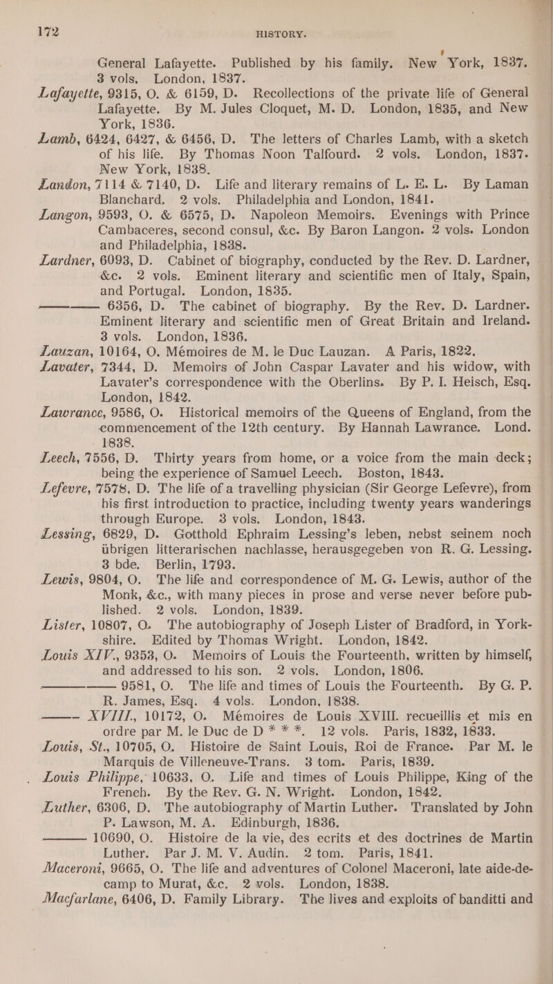 ¢ General Lafayette. Published by his family. New York, 1837. 3 vols, London, 1837. Lafayette, 9315, O. &amp; 6159, D. Recollections of the private life of General Lafayette. By M. Jules Cloquet, M. D. London, 1835, and New York, 1836. : Lamb, 6424, 6427, &amp; 6456, D. The letters of Charles Lamb, with a sketch of his life. By Thomas Noon Talfourd. 2 vols. London, 1837. New York, 1838. Landon, 7114 &amp; 7140, D. Life and literary remains of L. E. L. By Laman Blanchard. 2 vols. Philadelphia and London, 1841. Langon, 9593, O. &amp; 6575, D. Napoleon Memoirs. Evenings with Prince Cambaceres, second consul, &amp;c. By Baron Langon. 2 vols. London and Philadelphia, 1888. &amp;e. 2 vols. Eminent literary and scientific men of Italy, Spain, and Portugal]. London, 1835. —-—— 6356, D. The cabinet of biography. By the Rev. D. Lardner. Eminent literary and scientific men of Great Britain and Ireland. 3 vols. London, 1836. Lauzan, 10164, O. Mémoires de M. le Duc Lauzan. A Paris, 1822. Lavater, 7344, D. Memoirs of John Caspar Lavater and his widow, with Lavater’s correspondence with the Oberlins. By P. I. Heisch, Esq. London, 1842. Lawrance, 9586, O. Historical memoirs of the Queens of England, from the eommencement of the 12th century. By Hannah Lawrance. Lond. - 1838. Leech, 7556, D. Thirty years from home, or a voice from the main deck; being the experience of Samuel Leech. Boston, 1843. Lefevre, 7578, D. The life of a travelling physician (Sir George Lefevre), from | his first introduction to practice, including twenty years wanderings through Europe. 3 vols. London, 1843. Lessing, 6829, D. Gotthold Ephraim Lessing’s leben, nebst seinem noch ubrigen litterarischen nachlasse, herausgegeben von R. G. Lessing. 3 bde. Berlin, 1793. Lewis, 9804, O. The life and correspondence of M. G. Lewis, author of the Monk, &amp;c., with many pieces in prose and verse never before pub- lished. 2 vols. London, 1839. Lister, 10807, O. The autobiography of Joseph Lister of Bradford, in York- shire. Edited by Thomas Wright. London, 1842. Louis XTV., 93538, O. Memoirs of Louis the Fourteenth, written by himself, and addressed to his son. 2 vols. London, 1806. 9581, O. The life and times of Louis the Fourteenth. By G. P. R. James, Esq. 4 vols. London, 1838. —- XVIII, 10172, O. Memoires de Louis XVIIL recueillis et mis en ordre par M. le Duc de D * * *, 12 vols. Paris, 1832, 1833. Marquis de Villeneuve-Trans. 38 tom. Paris, 1839. Louis Philippe, 10633, O. Life and times of Louis Philippe, King of the French. By the Rev. G. N. Wright. London, 1842. Luther, 6306, D. The autobiography of Martin Luther. Translated by John P. Lawson, M. A. Edinburgh, 1836. 10690, O. Histoire de la vie, des ecrits et des doctrines de Martin Luther. Par J. M. V. Audin. 2tom. Paris, 1841. Maceroni, 9665, O. The life and adventures of Colonel Maceroni, late aide-de- camp to Murat, &amp;c. 2 vols. London, 1838. Macfarlane, 6406, D. Family Library. The lives and exploits of banditti and