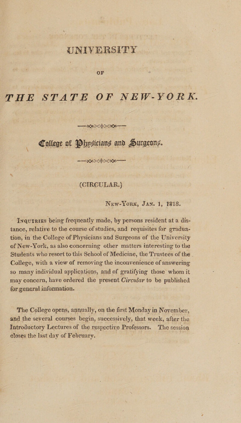 UNIVERSITY OF THE STATE OF NEW-YORK. ee ees College of Pbnsiciang and Aurgeans. meee (CIRCULAR.) New-Yorx, Jan. 1, 1818. - Inqureiss being frequently made, by persons resident at a dis- tance, relative to the course of studies, and requisites for gradua- - tion, in the College of Physicians and Surgeons of the University of New-York, as also concerning other matters interesting to the Students whe resort to this School of Medicine, the Trustees of the College, with a view of removing the inconvenience of answering so many individual applications, and of gratifying those whom it may concern, have ordered the present Circular to be published for general information. The College opens, annually, on the first Monday in November, and the several courses begin, successively, that week, after the Introductory Lectures of the respective Professors. The session closes the last day of February. |