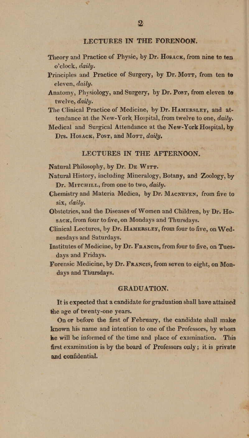 LECTURES IN THE FORENOON. Theory and Practice of Physic, by Dr. Hosacx, from nine to ten o’clock, daily. | Principles and Practice of Surgery, by Dr. Wor, from ten te eleven, daily. Anatomy, Physiology, and Surgery, by Dr. Post, from eleven te twelve, daily. The Clinical Practice of Medicine, by Dr. Hamerstey, and at- tendance at the New-York Hospital, from twelve to one, daily. Medical and Surgical Attendance at the New-York Hospital, by Drs. Hosack, Post, and Mort, daily. LECTURES IN THE AFTERNOON, Natural Philosophy, by Dr. De Wirr. | Natural History, including Mineralogy, Botany, and Zoology, by Dr. Mitcuiut, from one to two, daily. Chemistry and Materia Medica, by Dr. Macneven, from five to six, daily. Obstetrics, and the Diseases of Women and Children, by Dr. Ho- sAck, from four to five,on Mondays and Thursdays. Clinical Lectures, by Dr. Hamens ey, from four to five, on Wed- nesdays and Saturdays. : Institutes of Medicine, by Dr. ic anaithic! from four to five, on Tues- days and Fridays. Forensic Medicine, by Dr. Francs, from seven to aioe on Mon- days and Thursdays. GRADUATION. It is expected that a candidate for graduation shall have attained the age of twenty-one years. On or before the first of February, the candidate shall make lmnown his name and intention to one of the Professors, by whom. ke will be informed of the timé and place of examination. This first examination is by the board of Professors only ; it is private and confidential.
