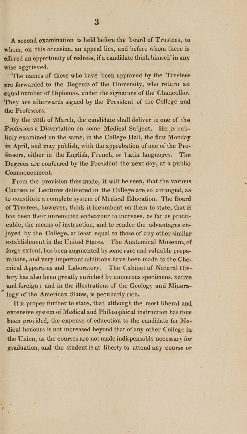A second examination is held before the board of Trustees, to whom, on this occasion, an appeal lies, and before whom there is _ offered an opportunity of redress, if a candidate think himself in any wise aggrieved. The names of those who have been approved by the Trustees are forwarded to the Regents of the University, who return an equal number of Diplomas, under the signature of the Chancellor. They are afterwards signed by the President of the College and the Professors. By the 20th of March, the candidate shall deliver to one of the Professors a Dissertation on some Medical Subject. He is pub- licly examined on the same, in the College Hall, the first Monday in April, and may publish, with the approbation of one of the Pro- fessors, either in the English, French, or Latin languages. The Degrees are conferred by the President the next day, at a public Commencement. From the provision thus made, it will be seen, that the various Courses of Lectures delivered in the College are so arranged, as to constitute a complete system of Medical Education. The Board of Trustees, however, think it incumbent on them to state, that it has been their unremitted endeavour to increase, as far as practi-~ cable, the means of instruction, and to render the advantages en- joyed by the College, at least equal to those of any other similar establishment in the United States. The Anatomical Museum, of large extent, has been augmented bysome rare and valuable prepa- rations, and very important additions have been made to the Che- mical Apparatus and Laboratory. The Cabinet of Natural His- tory has also been greatly enriched by numerous specimens, native and foreign; and in the illustrations of the Geology and Minera- logy of the American States, is peculiarly rich. It is proper further to state, that although the most liberal and extensive system of Medical and Philosophical instruction has thus been provided, the expense of education to the candidate for Me- dical honours is not increased beyond that of any other College in the Union, as the courses are not made indispensably necessary for graduation, and ‘the student is at liberty to attend any course or
