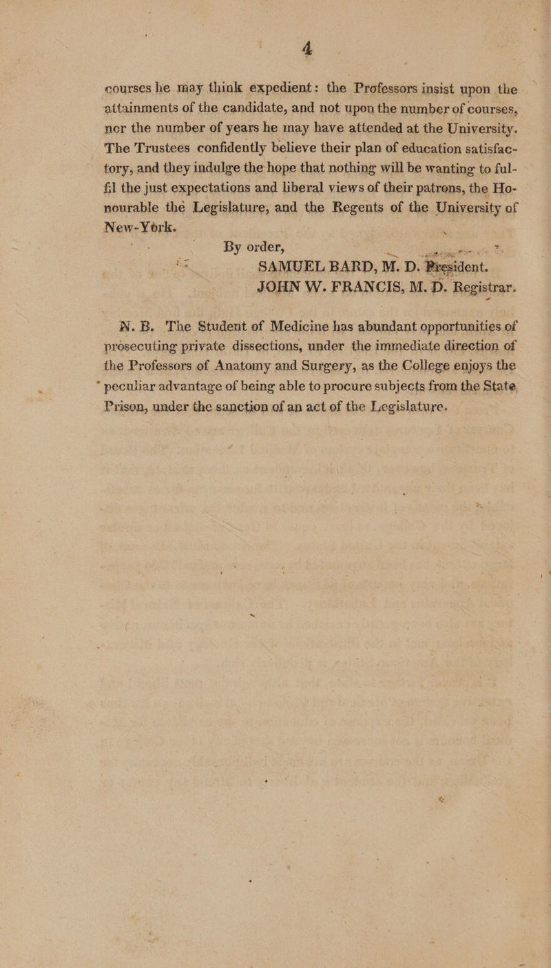courses he may think expedient: the Professors insist upon the ‘attainments of the candidate, and not upon the number of courses, nor the number of years he may have attended at the University. The Trustees confidently believe their plan of education satisfac- tory, and they indulge the hope that nothing will be wanting to ful- &amp;l the just expectations and liberal views of their patrens, the Ho- nourable the Legislature, and the Regents of the University of New-York. “ ms, = By order, : is Se SAMUEL BARD, M. D. President. JOHN W. FRANCIS, M.D. Registrar. #4 WN. B. The Student of Medinine has abundant opportunities of prosecuting private dissections, under the immediate direction of the Professors of Anatomy and Surgery, as the College enjoys the * peculiar advantage of being able to procure subjects from the State, Prison, under the sanction of an act of the Legislature.