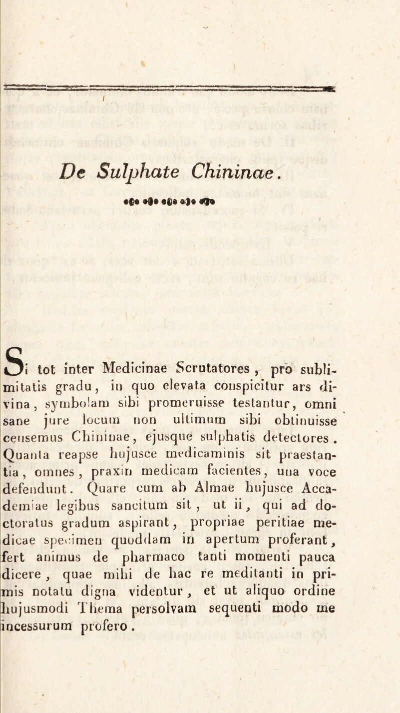 De Sulphate Chininae. •§® #§• §6» •$• Si tot inter Medicinae Scrutatores , pro subli- mitatis gradu, in quo elevata conspicitur ars di- vina, symbolam sibi promeruisse testantur, omni sane jure locum non ultimum sibi obtinuisse censemus Chininae, ejusque sulphatis detectores. Quanta reapse hujusce medicaminis sit praestan- tia, omnes, praxm medicam facientes, una voce defendunt. Quare cum ab Almae hujusce Acca- dendae legibus sancitum sit, ut ii, qui ad do- ctoratus gradum aspirant, propriae peritiae me- dicae specimen quoddam in apertum proferant, fert animus de pharmaco tanti momenti pauca dicere , quae mihi de hac re meditanti in pri- unis notatu digna videntur , et ut aliquo ordine hujusmodi Thema persolvam sequenti modo me iincessurum profero.