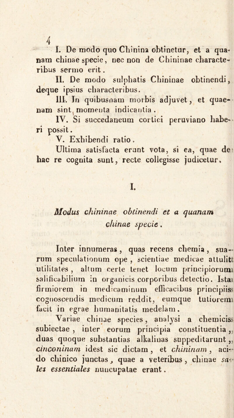 t 4 I. De modo quo Chinina obtinetur, et a qua- nam chinae specie, nec non de Chininae characte^ ribus sermo erit. II. De modo snlphatis Cliininae obtinendi, deque ipsius characteribus. III. In quibusnam morbis adjuvet, et quae- nam sint momenta indicantia. IV. Si succedaneum cortici peruviano habe- ri possit. V. Exhibendi ratio. Ultima satisfacta erunt vota, si ea, quae de? hac re cognita sunt, recte collegisse judicetur» I. Modus chininae obtinendi et a quanam chinae specie. Inter innumeras, quas recens chemia , sua- rum speculationum ope , scientiae medicae attulit: utilitates , altum certe tenet locum principiorum! salificahilium in organicis corporibus detectio. Ista» firmiorem in medicaminum efficacibus principiiss cognoscendis medicum reddit, eumque tutiorem facit in egrae humanitatis medelam. Variae chinae species, aualysi a chemiciss subiectae , inter eorum principia constituentia, duas quoque substantias alkaiinas suppeditarunt, cinconinam idest sic dictam , et chininam , aci- do chinico junctas, quae a veteribus , chinae sa< les essentiales nuncupatae erant.