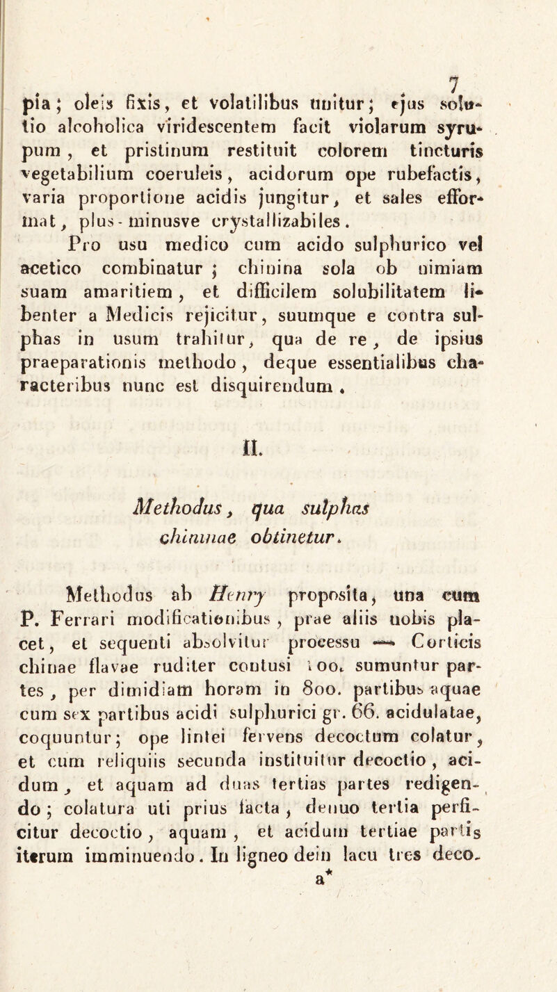 pia; oles» fixis, et volatilibus unitur; ejus solu- tio alcoholica viridescentem facit violarum syru- pum , et pristinum restituit colorem tincturis vegetabilium coeruleis, acidorum ope rubefactis, varia proportione acidis jungitur, et sales effor* inat, plus - minusve crystallizabiles. Pro usu medico cum acido sulphurico vel acetico combinatur ; chiuina sola ob nimiam suam amaritiem, et difficilem solubilitatem Ii» benter a Medicis rejicitur, suumque e contra sui» phas in usum trahitur, qua de re, de ipsius praeparationis methodo , deque essentialibus cha- racteribus nunc est disquirendum * !L Methodus, qua sulphas chlninae obtinetur* Methodus ab Henry propositai una cum P. Ferrari modificationibus , prae aliis uobis pla- cet , et sequenti absolvitur processu —* Corticis chinae flavae ruditer contusi ioot sumuntur par» tes , per dimidiam horam in 800. partibus aquae cum sex partibus acidi sulphurici gr. 66. acidulatae, coquuntur; ope lintei fervens decoctum colatur, et cum reliquiis secunda instituitur decoctio , aci- dum , et aquam ad duas tertias partes redigen- do ; colatura uti prius facta , detiuo tertia perfi- citur decoctio , aquam , et acidum tertiae parlis iterum imminuendo. In ligneo dein lacu tres deco.