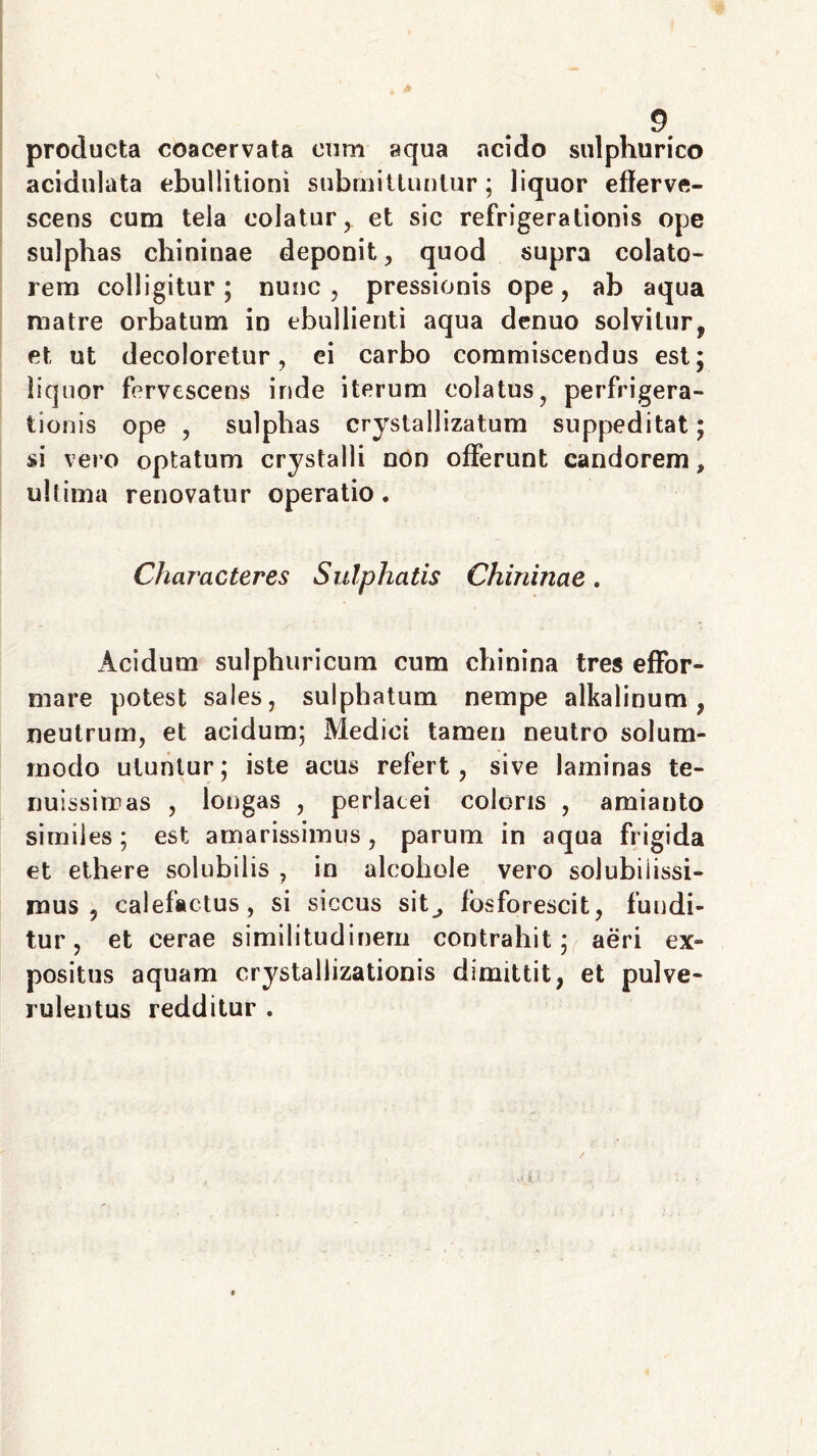 producta coacervata cum aqua acido sulphurico acidulata ebullitioni submittuntur; liquor efferve- scens cum tela colatur, et sic refrigerationis ope sulphas chininae deponit, quod supra colato- rem colligitur; nunc, pressionis ope, ab aqua matre orbatum in ebullienti aqua denuo solvitur, et ut decoloretur, ei carbo commiscendus est; liquor fervescens inde iterum colatus, perfrigera- tionis ope , sulphas crystallizatum suppeditat; si vero optatum crystalli non offerunt candorem, ultima renovatur operatio. Characteres Sulphatis Chininae. Acidum sulphuricum cum chinina tres effbr- mare potest sales, sulphatum nempe alkalinum , neutrum, et acidum; Medici tamen neutro solum- modo utuntur; iste acus refert, sive laminas te- nuissimas , longas , perlacei coloris , amianto similes; est amarissimus, parum in aqua frigida et ethere solubilis , in alcohole vero solubilissi- mus , calefactus, si siccus sit_, fbsforescit, fundi- tur, et cerae similitudinem contrahit; aeri ex- positus aquam crystallizationis dimittit, et pulve- rulentus redditur .