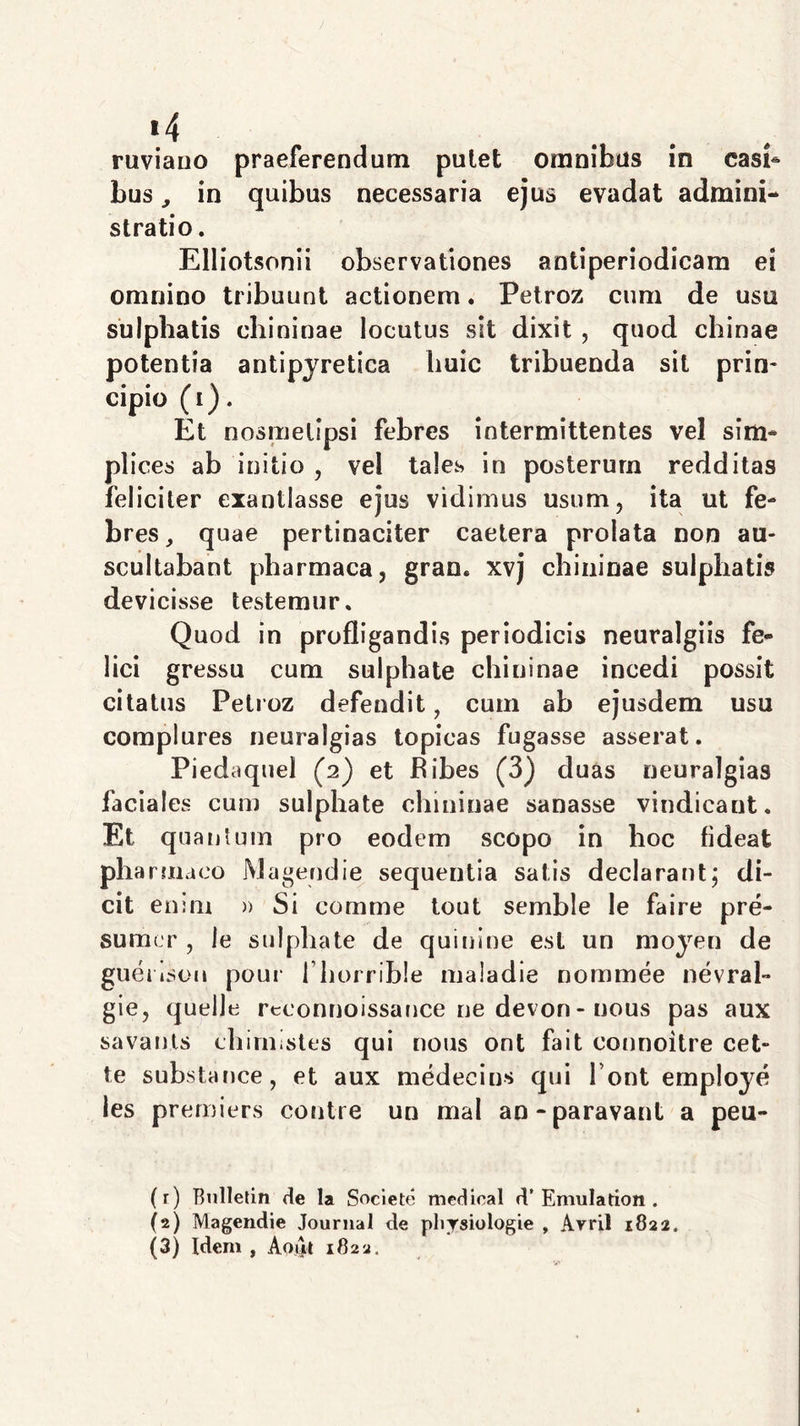 «4 ruviauo praeferendum pulet omnibus in casi- bus , in quibus necessaria ejus evadat admini- stratio. Elliotsonii observationes antiperiodicam ei omnino tribuunt actionem. Petroz cum de usu sulphatis chininae locutus sit dixit , quod chinae potentia antipyretica huic tribuenda sit prin- cipio (i). Et nosmelipsi febres intermittentes vel sim- plices ab initio , vel tales in posterum redditas feliciter exantlasse ejus vidimus usum, ita ut fe- bres, quae pertinaciter caetera prolata non au- scultabant pharmaca, gran. xvj chininae sulphatis devicisse testemur. Quod in profligandis periodicis neuralgiis fe- lici gressu cum sulphate chininae incedi possit citatus Petroz defendit, cum ab ejusdem usu complures neuralgias topicas fugasse asserat. Piedaquel (2) et bibes (3) duas neuralgias faciales cum sulphate chininae sanasse vindicant. Et quantum pro eodem scopo in hoc fideat pharmaco Magendie sequentia satis declarant; di- cit enim » Si comme tout semble le faire pre- sumcr , le sulphate de quinine est un moyen de guenson pour I borrihle maladie nommee nevral- gie, quelle reconnoissance ne devon- nous pas aux savanls chirnistes qui nous ont fait connoitre cet- te substance, et aux medeeins qui l ont employe les premiers contre un mal an-paravant a peu- (r) Bulletin de la Societe medioal d’Emulatkm . (2) Magendie Journal de pbrsiologie , Avril 1822.