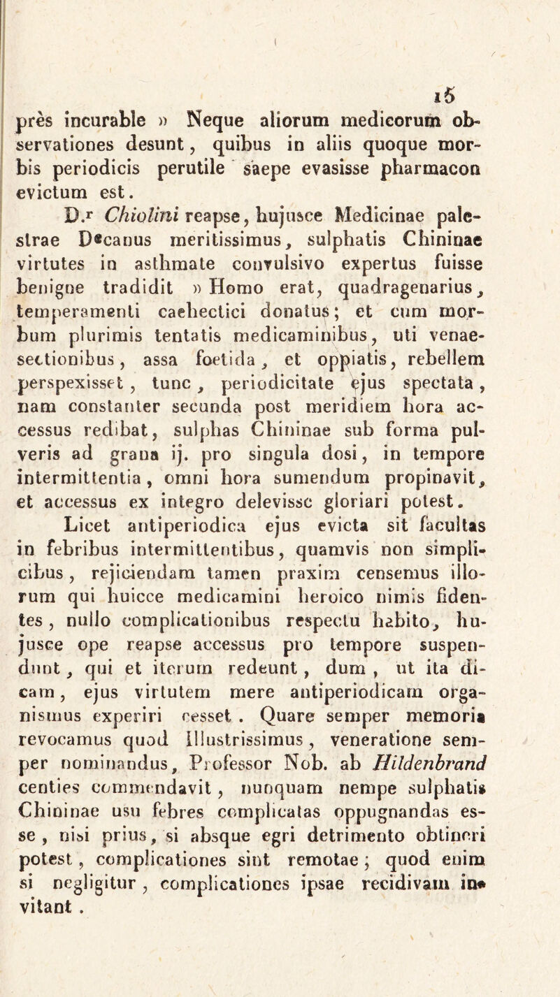 pres incurable » Neque aliorum medicorum ol> servationes desunt, quibus in aliis quoque mor- bis periodicis perutile saepe evasisse pharmacou evictum est. D.r Chiolini reapse, hujusce Medicinae pale» strae D®canus meritissimus, sulphatis Chininae virtutes in asthmate convulsivo expertus fuisse benigne tradidit » Homo erat, quadragenarius, temperamenti caehectici donatus; et cum mor- bum plurimis lentatis medicaminibus, uti venae- sectionibus, assa foetida, et oppiatis, rebellem perspexisset , tunc , periodicitate ^jus spectata, nam constanter secunda post meridiem hora ac- cessus redibat, sulplias Chininae sub forma pul- veris ad grana ij. pro singula dosi, in tempore intermittentia, omni hora sumendum propinavit, et accessus ex integro delevisse gloriari potest» Licet antiperiodica ejus evicta sit facultas in febribus intermittentibus, quamvis non simpli- cibus , rejiciendam tamen praxim censemus illo- rum qui huicce medicamini heroico nimis fiden- tes , nullo complicationibus respectu habito, hu- jusce ope reapse accessus pro tempore suspen- dunt , qui et iterum redeunt, dum , ut ita di- cam, ejus virtutem mere antiperiodicarn orga- nismus experiri resset . Quare semper memoria revocamus quod Illustrissimus, veneratione sem- per nominandus. Professor Nob. ab Hildenbrand centies commendavit , nunquam nempe sulphatis Chininae usu febres complicatas oppugnandas es- se , nisi prius, si absque egri detrimento obtineri potest, complicationes sint remotae ; quod enim si negligitur , complicationes ipsae recidivam in* vitant .