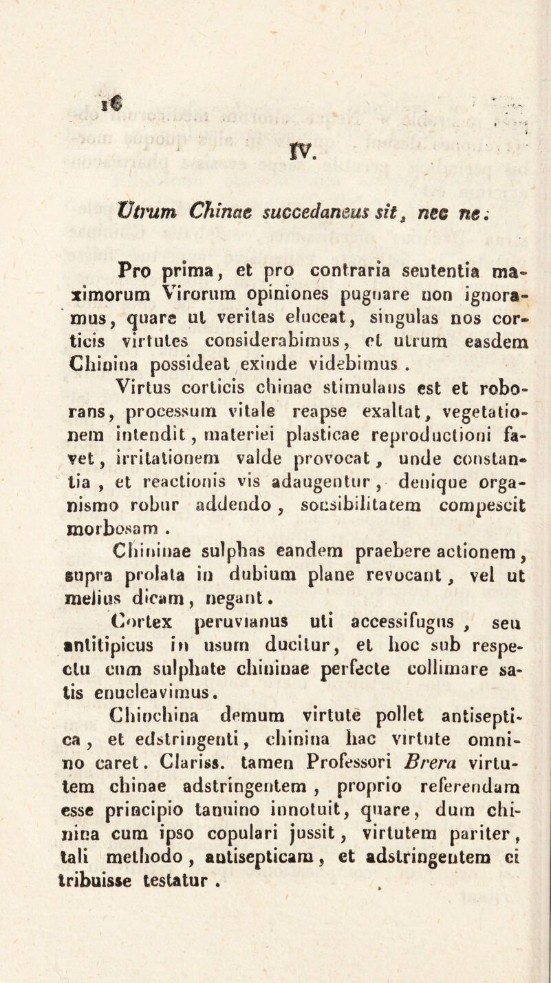 14 tv. ■ - Utrum Chinae succedaneus sit, neo ne; Pro prima, et pro contraria sententia ma- ximorum Virorum opiniones pugnare non ignora- mus, quare ul veritas eluceat, singulas nos cor* licis virtutes considerabimus, cl utrum easdem Chinina possideat exinde videbimus . Virtus corticis chinae stimulans est et robo- rans, processum vitale reapse exaltat, vegetatio- nem intendit, materiei plasticae reproductioni fa- vet, irritationem valde provocat, unde constan* lia , et reactionis vis adaugentur, denique orga- nismo robur addendo, sonsibilitatem compescit morbosam . Cbininae sulphas eandem praebere actionem, supra prolata in dubium plane revocant, vel ut melius dicam, negant. Cortex peruvianus uti accessifugus , seu ■nlitipicus in usum ducitur, et hoc sub respe- ctu cum sulphate chiniuae perfecte colliniare sa- tis enucleavimus. Chinchina demum virtute pollet antisepti» ca, et edstringenti, chinina hac virtute omni- no caret. Claris*, tamen Professori Brera virtu- tem chinae adstringentem , proprio referendam esse principio tanuino innotuit, quare, dum chi- nina cum ipso copulari jussit, virtutem pariter, tali methodo , autisepticam, et adstringentem et tribuisse testatur .
