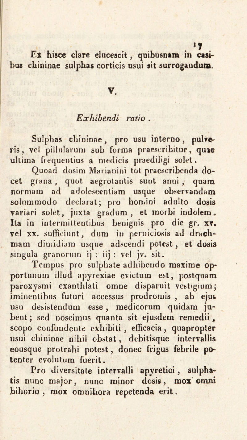 n Ex hisce clare elucescit, quibusnam in casi- bus chininae sulphas corticis usui sit surrogandun». Exhibendi ratio . Sulphas chininae, pro usu interno, pulte- ris , vel pillularum sub forma praescribitur, quie ultima frequentius a medicis praediligi solet. Quoad dosim Marianini tot praescribenda do- cet grana, quot aegrotantis sunt anni , quam normam ad adolescentiam usque observandam solummodo declarat; pro homini adulto dosis variari solet, juxta gradum, et morbi indolem» Ita in intermittentibus benignis pro die gr. xre vel xx, sufficiunt, dum in perniciosis ad drach- mam dimidiam usque adscendi potest, et dosis singula granorum ij : iij : vel jv, sit. Tempus pro sulphate adhibendo maxime op- portunum illud apyrexiae evictum est, postquam paroxysmi exanthlati omne disparuit vestigium; iminentibus futuri accessus prodromis , ab ejus, usu desistendum esse, medicorum quidarn ju- bent; sed noscimus quanta sit ejusdem remedii* scopo confundente exhibiti, efficacia, quapropter usui chininae nihil obstat, debitisque intervallis eousque protrahi potest, donec frigus febrile po- tenter evolutum fuerit. Pro diversitate intervalli apyretici, sulpha- tis nunc major, nunc minor desis, mox omni bihorio , mox omnihora repetenda erit.