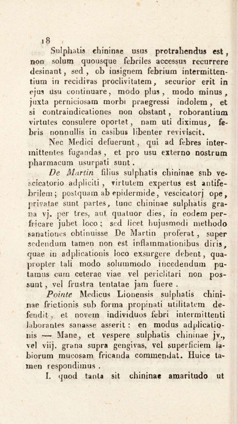 Sulphatis chininae usus protrahendus est, non solum quousque febriles accessus recurrere desinant sed , ob insignem febrium intermitten- tium in recidivas proclivitatem, securior erit in ejus usu continuare, modo plus , modo minus, juxta perniciosam morbi praegressi indolem , et si contraindicationes non obstant, roborantium virtutes consulere oportet, nam uti diximus, fe- bris nonnullis in casibus libenter reviviscit* Nec Medici defuerunt , qui ad febres inter- mittentes fugandas , et pro usu externo nostrum pharmacum usurpati sunt. De Martin filius sulphatis chininae sub ve- scicatorio adpliciti , virtutem expertus est antife- brilem; postquam ab epidermide, vescicatorj ope* privatae sunt partes, tunc chininae sulphatis gra- na vj. per tres, aut quatuor dies, in eodem per- fricare jubet loco ; sed licet hujusmodi methodo sanationes obtinuisse De Martin proferat , super sedendum tamen non est inflammationibus diris, quae in adplicationis loco exsurgere debent, qua- propter tali modo solummodo incedendum pu- tamus cum ceterae viae vel periclitari non pos- sunt , vel frustra lentatae jam fuere . Pointe Medicus Lionensis sulphatis chini- nae frictionis sub forma propinati utilitatem de- fendit , et novem individuos febri intermittenti laborantes sanasse asserit : en modus adplicatio- nis — Mane, et vespere sulphatis chininae jv., vel viij. grana supra gengivas, vel superficiem la- biorum mucosam fricanda commendat. Huice ta- men respondimus . I. quod tanta sit chininae amaritudo ut