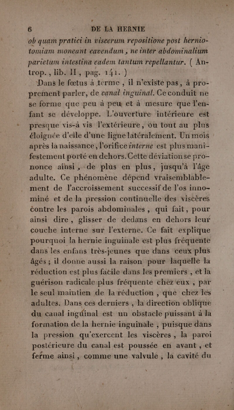 6 | DE LA HERNIE | ob quam pratici in viscerum repositione post hernio- tomiam moneant cavendum , ne inter abdominalium parielum intestina cadem tantum repellantur. ( An- trop. , lib. HI, pag. 141. ) Dans le fœtus à terme , il n’existe pas, à pro- prement parler, de canal inguinal. Ce conduit ne se forme que peu à pew et à mesure que l’en- fant se développe. L'ouverture intérieure est presque vis-à vis l’extérieure, ou tout au plus éloignée d’elle d'une ligne latéralement. Un mois après la naissance, l’orifice interne est plus mani- festement porté en dehors. Cette déviationse pro- nonce ainsi, de plus en plus, jusqu'à l’âge adulte. Ce phénomène dépend vraisemblable- ment de l'accroissement successif de l'os inno- miné et de la pression continuelle des viscères contre les parois abdominales , qui fait, pour ainsi dire, glisser de dedans en dehors leur couche interne sur l'externe. Ce fait expiique pourquoi la hernie inguinale est plus fréquente dans les enfans très-jeunes que dans ceux plus âgés ; il donne aussi la raison pour laquelle la réduction est plus fatile dans les prémiers , et la guérison radicale plus fréquente chez'eux , par le seuil maintien de la réduction , que chez les adultes. Dans ces derniers , la direction oblique du canal ingWfinal est un obstacle puissant à la formation de la hernie inguinale , puisque dans la pression qu'exercent les viscères , la paroi postérieure du canal est poussée en avant ,-et ferme ainsi, comme une valvule , la cavité du LI