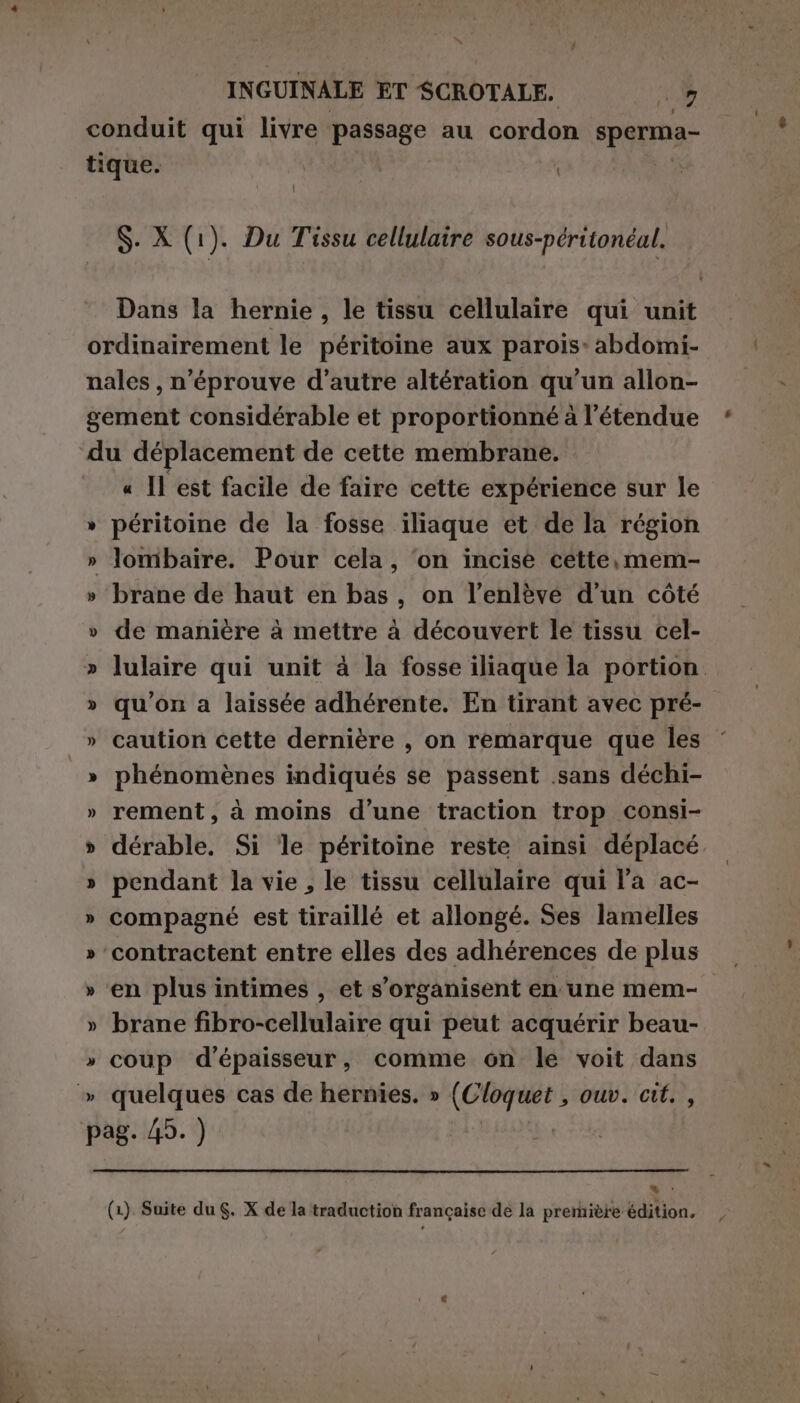 conduit qui livre passage au cordon sperma- tique. | S. X (1). Du Tissu cellulaire sous-péritonéal. Dans la hernie, le tissu cellulaire qui unit ordinairement le péritoine aux parois: abdomi- nales , n’éprouve d'autre altération qu’un allon- gement considérable et proportionné à l'étendue du déplacement de cette membrane. « Il est facile de faire cette expérience sur le péritoine de la fosse iliaque et de la région » lombaire. Pour cela, ‘on incisé cette, mem- » brane de haut en bas, on l’enlève d’un côté » de manière à mettre à découvert le tissu cel- » lulaire qui unit à la fosse iliaque la portion » qu'on a laissée adhérente. En tirant avec pré- » caution cette dernière , on remarque que les » phénomènes indiqués se passent .sans déchi- » rement, à moins d’une traction trop consi- » dérable. Si ‘le péritoine reste ainsi déplacé » pendant la vie, le tissu cellulaire qui l'a ac- » compagné est tiraillé et allongé. Ses lamelles » contractent entre elles des adhérences de plus » ‘en plus intimes , et s'organisent en une mem- » brane fibro-cellulaire qui peut acquérir beau- » coup d'épaisseur, comme on le voit dans = pag. 45. ) 4% ,