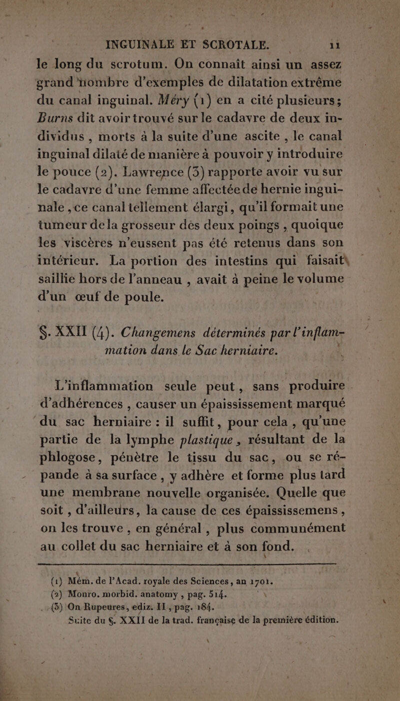 ; : - le long du scrotum. On connaît ainsi un assez grand'nombre d'exemples de dilatation extrême du canal inguinal. Méry (1) en a cité plusieurs; Burns dit avoir trouvé sur le cadavre de deux in- dividus , morts à la suite d’une ascite , le canal inguinal dilaté de manière à pouvoir y introduire le pouce (2). Lawrence (3) rapporte avoir vu sur le cadavre d’une femme affectée de hernie ingui- nale , ce canal tellement élargi, qu'il formait une tumeur dela grosseur des deux poings , quoique les viscères n’eussent pas été retenus dans son intérieur. La portion des intestins qui faisaità saillie hors de l’anneau , avait à peine le volume d'un œuf de poule. S- XXII (4). Changemens déterminés par l’ inflam- mation dans le Sac herniaire. L'inflammation seule peut, sans produire d’adhérences , causer un épaississement IMAEANE partie de la Iymphe plastique , Ti PAS EN de la phlogose, pénètre le tissu du sac, ou se ré- pande à sa surface , y adhère et forme plus tard une membrane nouvelle organisée. Quelle que soit , d’ailleurs, la cause de ces épaississemens , on les trouve , en général, plus communément au collet du sac herniaire et à son fond. (1) Men. de l’Acad. royale des Sciences, an 1790, (2) Monro. morbid. anatomy , pag. 514. :