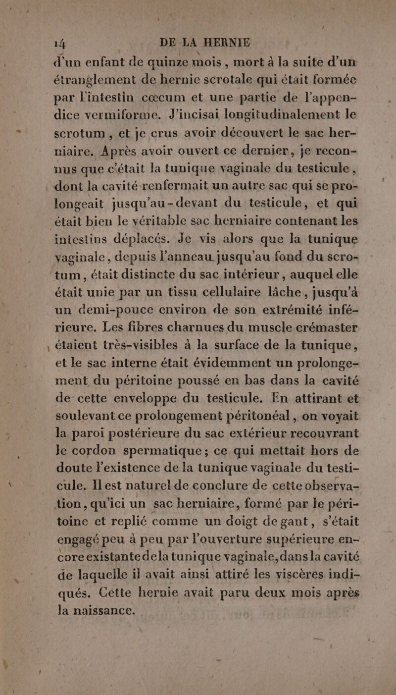 d'un enfant de quinze mois , mort à la suite d’un étranglement de hernie scrotale qui était formée par l'intestin cœcum et une partie de l’appen- dice vermiforme. J'incisai longitudinalement le scrotum , et je crus avoir découvert le sac her- niaire. Après avoir ouvert ce dernier, je recon- nus que c'était la tunique vaginale du testicule, | dont la cavité renfermait un autre sac qui se pro- longeait jusqu'au-devant du testicule, et qui ‘était bien le véritable sac herniaire contenant les intestins déplacés. Je vis alors que la tunique vaginale, depuis l’anneau jusqu'au fond du scro- tum, était distincte du sac intérieur , auquel elle était unie par un tissu cellulaire lâche, jusqu’à un demi-pouce environ de son extrémité infé- rieure. Les fibres charnues du muscle crémaster , étaient très-visibles à la surface de la tunique, et le sac interne était évidemment un prolonge- ment du péritoine poussé en bas dans la cavité de cette enveloppe du testicule. En attirant et soulevant ce prolongement péritonéal , on voyait la paroi postérieure du sac extérieur recouvrant Je cordon spermatique; ce qui mettait hors de doute l'existence de la tunique vaginale du testi- cule. Il est naturel de conclure de cette observa- tion, qu'ici un sac herniaire, formé par le péri- toine et replié comme un doigt degant, s'était engagé peu à peu par l'ouverture supérieure en- core existantedela tunique vaginale, dans la cavité de laquelle il avait ainsi attiré les viscères indi- qués. Cette hernie avait paru deux mois après la naissance.