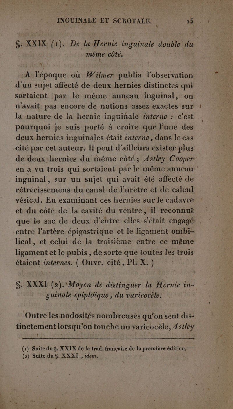 Cd | INGUINALE ET SCROTALE. 15 Si XXIX (1). De la Hernie inguinale double du | même côté. As ‘ di } (A l'époque où W'ilmer publia l’observation d'un sujet affecté de deux hernies distinctes qui sortaient par le même anneau inguinal, on n'avait pas encore de notions assez exactes sur la nature de la hernie inguinale interne : c’est pourquoi je suis porté à croire que l’une des deux hernies inguinales était interne, dans le cas cité par cet auteur. ll peut d’ailleurs exister plus de deux hernies du même côté; Astley Cooper en a vu trois qui sortaient par le même anneau ‘ inguinal, sur un sujet qui avait été affecté de rétrécissemens du canal de l’urètre et de calcul vésical. En examinant ces hernies sur le cadavre et du côté de la cavité du ventre, il reconnut que le sac de deux d'entre elles s'était engagé entre l'artère épigastrique et le ligament ombi- lical, et celui de la troisième entre ce même ligament et le pubis , de sorte que toutes les trois étaient internes. ( Ouvr, cité, PI. X. ) S. XXXI (2). Moyen de distinguer la Hernie in- guinale épiploïque, du varicocele. Outre les nodosités nombreuses qu'on sent dis- tinctement lorsqu'on touche un varicocèle, Astley (1) Suite du. XXIX de la trad, française de la première édition,