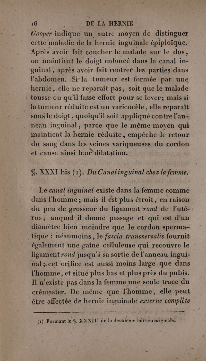 Cooper indique un autre moyen de distinguer cette maladie de la hernie inguinale épiploïque. Après avoir fait coucher le malade sur le dos, on maintient le doigt enfoncé dans le canal in- guinal, après avoir fait rentrer les parties dans l'abdomen. Si-la tumeur est formée par une hernie, elle ne reparaît pas, soit que le malade - tousse ou qu'il fasse effort pour se lever; mais si Ja tumeur réduite est un varicocèle , elle reparaît sous Îe doigt, quoiqu'il soit appliqué contre l’an- neau inguinal, parce que le même moyen qui maintient la hernie réduite, empêche le retour du sang dans les veines variqueuses du cordon et cause ainsi leur dilatation. Y S. XXXI bis (1). Du Canalinguinal chez la femme. Le canal inguinal existe dans la femme comme dans l’homme ; mais il ést plus étroit, en raison du peu de grosseur du ligament rond de l’uté- rus; auquel il donne passage et qui est d'un diamètre bien moindre que le cordon sperma- tique : néanmoins, le fascia transversalis fournit également une gaîne celluleuse qui recouvre le ligament rond jusqu'à sa sortie de l'anneau ingui- nal ;.cet orifice est aussi moins large que dans l'homme, et situé plus bas et plus près du pubis. Il n'existe pas dans la femme une seule trace du crémaster. De même que l’homme, elle peut être affectée de hernie inguinale exierne complete (1) Formant le S. XXXIII de la deuxième édition originale.