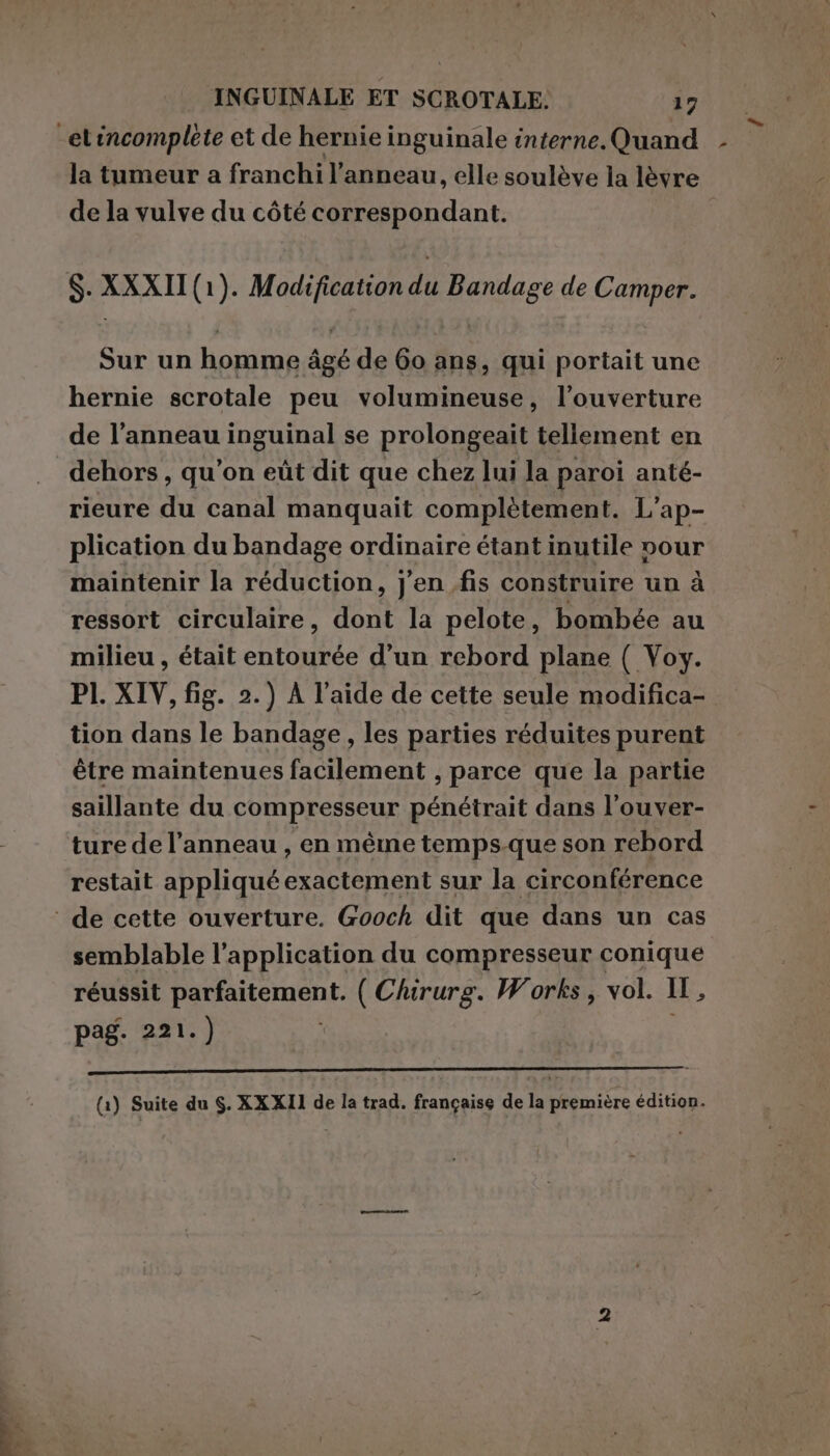 la tumeur a franchi l’ anneau, elle soulève la lèvre de la vulve du côté correspondant. $. XXXII (1). Modification du Bandage de Camper. Sur un homme âgé de 60 ans, qui portait une hernie scrotale peu volumineuse, l’ouverture de l’anneau inguinal se prolongeait tellement en dehors, qu’on eùt dit que chez lui la paroi anté- rieure du canal manquait complètement. L’ap- plication du bandage ordinaire étant inutile vour maintenir la réduction, j'en fis construire un à ressort circulaire, dont la pelote, bombée au milieu , était entourée d’un rebord plane ( Voy. PI. XIV, fig. 2.) À l’aide de cette seule modifica- tion dans le bandage , les parties réduites purent être maintenues facilement , parce que la partie saillante du compresseur pénétrait dans l’ouver- ture de l'anneau , en même temps.que son rebord restait appliquéexactement sur la circonférence semblable l'application du compresseur conique réussit PESATA ( Chirurg. Works, vol. IH, pag. 221.)