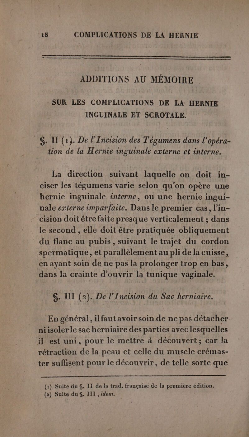 ADDITIONS AU MÉMOIRE SUR LES COMPLICATIONS DE LA HERNIE INGUINALE ET SCROTALE. - S. IT (1}. De l’Incision des Tégumens dans l’opéra- tion de la Hernie inguinale externe et interne. La direction suivant laquelle on doit in- ciser les tégumens varie selon qu’on opère une hernie inguinale interne, ou une hernie ingui- nale externe imparfaite. Dans le premier cas, l’in- cision doit être faite presque verticalement ; dans le second, elle doit être pratiquée obliquement du flanc au pubis, suivant le trajet du cordon sper matique, et parallèlement au pli de la cuisse, en ayant soin de ne pas la prolonger trop en bas, dans la crainte d'ouvrir la tunique vaginale. S. I (2). De l’Incision du Sac herniaire. En général, ilfautavoirsoin de ne pas détacher niisoler le sac herniaire des parties avec lesquelles il est uni, pour le mettre à découvert; car la rétraction de la peau et celle du muscle crémas- ter suffisent pour le découvrir, de telle sorte que A I AE (1) Suite du . II de la trad. française de la première édition.
