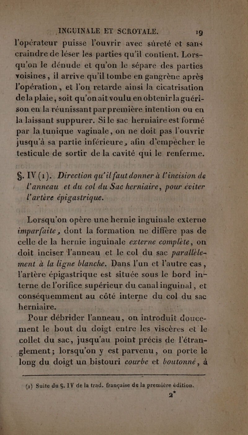 l'opérateur puisse l’ouvrir avec sûreté et sans craindre de léser les parties qu’il contient. Lors- qu'on le dénude et qu'on le sépare des parties voisines , il arrive qu'il tombe en gangrène après l'opération, et l’on retarde ainsi la cicatrisation dela plaie, soit qu’on aitvoulu en obtenirla guéri- son en la réunissant par première intention ou en la laissant suppurer. Sile sac herniaire est formé par la tunique vaginale, on ne doit pas l'ouvrir jusqu'à sa partie inférieure , afin d'empêcher le testicule de sortir de la cavité qui le renferme. S. IV (1). Direction qu’il faut donner à l’incision de l'anneau et du col du Sac herniaire, pour éviter l'artère épigastrique. Lorsqu'on opère une hernie inguinale externe imparfaite, dont la formation ne diffère pas de celle de la hernie inguinale externe complete, on doit inciser Are et le col du sac parallele- ment à la ligne blanche. Dans l’un et l’autre cas, l’arière épigastrique est située sous le bord in- terne de l’orifice supérieur du canalinguinal, et conséquemment au côté interne du col du sac herniaire. | Pour débrider l'anneau, on inira@bit. douce- ment le bout du doigt entre les viscères et le. collet du sac, jusqu'au point précis de l’étran- glement; lorsqu'on y est parvenu, on porte le long du doigt un bistouri courbe et boutonné, à {1) Suite du S. IV de la trad. française de la première édition. * 2