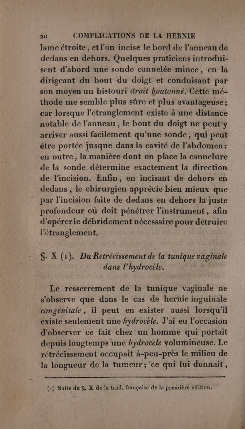 lame étroite, et l’on incise le bord de l’anneau de dedans en dehors. Quelques praticiens introdui- sent d’abord une sonde cannelée mince, en la dirigeant du bout du doigt et conduisant par son moyen un bistouri droit boutonné. Cette mé- thode me semble plus sûre et plus avantageuse; car lorsque l’étranglement existe à une distance notable de l'anneau , le bout du doigt ne peut y arriver aussi facilement qu'une sonde, qui peut être portée jusque dans la cavité de l’abdomen: en outre, la manière dont on place la cannelure de l’incision. Enfin, en incisant de dehors en dedans , le chirurgien apprécie bien mieux que par l’incision faite de dedans en dehors la juste profondeur où doit pénétrer l'instrument , afin d’opérerle débridement nécessaire DR détruire l' étranglement. S. X (1). Du Rétrécissement de la tunique HÉCERERE dans l pia Le resserrement de la tunique vaginale ne s'observe que dans le cas de hernie inguinale existe seulement une Lydrocele. J'ai eu l’occasion d'observer ce fait chez un homme qui portait depuis longtemps une kydrocele volumineuse. Le rétrécissement occupait à-peu-près le milieu de Ja longueur de la tumeur ; ‘ce qui lui donnait,