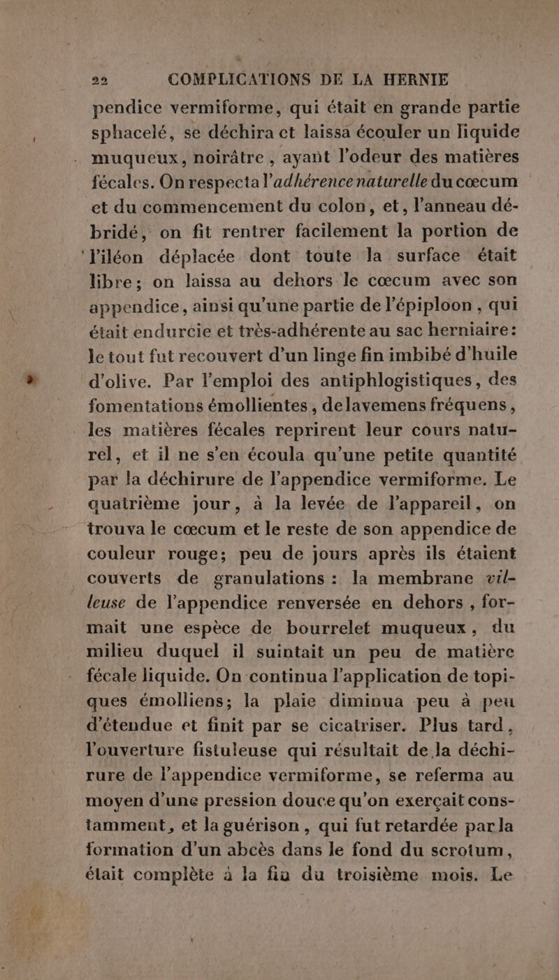 pendice vermiforme, qui était en grande partie sphacelé, se déchira ct laissa écouler un liquide muqueux, noirâtre , ayant l’odeur des matières fécales. On respecta l’adhérence naturelle du cœcum et du commencement du colon, et, l'anneau dé- bridé, on fit rentrer facilement la portion de l'iléon déplacée dont toute la surface était libre; on laissa au dehors le cœcum avec son était endurcie et très-adhérente au sac herniaire: le tout fut recouvert d’un linge fin imbibé d'huile d'olive. Par l'emploi des antiphlogistiques, des fomentations émollientes , delavemens fréquens, les matières fécales reprirent leur cours natu- rel, et il ne s'en écoula qu’une petite quantité par la déchirure de l’appendice vermiforme. Le quairième jour, à la levée de l'appareil, on trouva le cœcum et le reste de son appendice de couleur rouge; peu de jours après ils étaient couverts de granulations : la membrane vil- leuse de l’appendice renversée en dehors , for- mait une espèce de bourrelet muqueux, du milieu duquel il suintait un peu de matière fecale liquide. On continua l'application de topi- ques émolliens; la plaie diminua peu à peu ‘étendue et finit par se cicatriser. Plus tard, l'ouverture fistuleuse qui résultait de la déchi- rure de l’appendice vermiforme, se referma au moyen d’une pression douce qu'on exercait cons- iamment, et la guérison, qui fut retardée parla formation d’un abcès dans le fond du scrotum, élait complète à la fia du troisième mois. Le