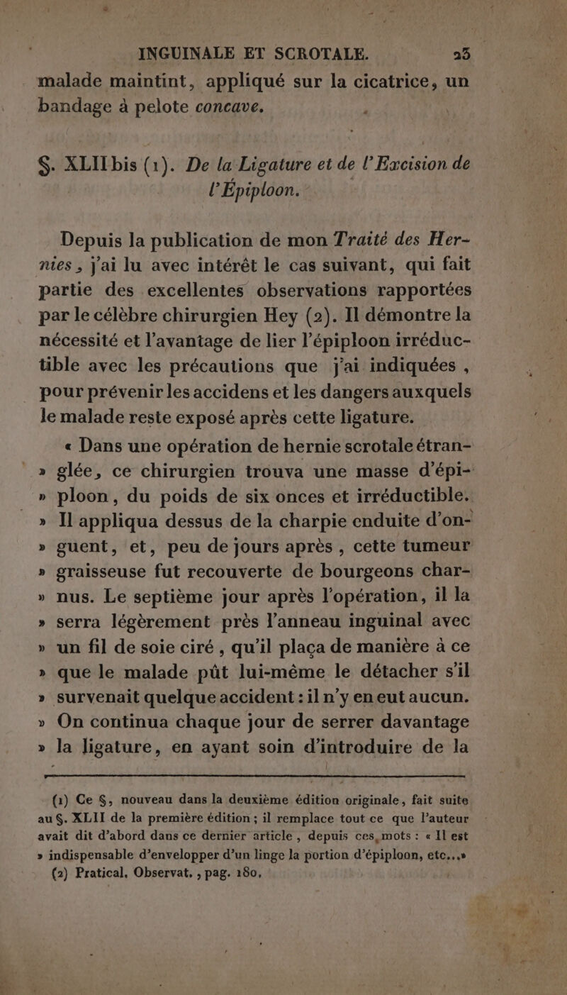de * bandage à pelote concave. S. XLII bis (1). De la Ligature et de l’Excision de | lEpiploon. Depuis la publication de mon Traité des Her- nies , Jai lu avec intérêt le cas suivant, qui fait partie des excellentes observations rapportées par le célèbre chirurgien Hey (2). Il démontre la nécessité et l’avantage de lier l’épiploon irréduc- tible avec les précautions que j'ai indiquées , pour prévenir les accidens et les dangers auxquels le malade reste exposé après cette ligature. « Dans une opération de hernie scrotale étran- » ploon, du poids de six onces et irréductible. » graisseuse fut recouverte de bourgeons char- » nus. Le septième jour après l’opération, il la » serra légèrement près l’anneau inguinal avec » un fil de soie ciré , qu’il placa de manière à ce » que le malade pût lui-même le détacher s’il » survenait quelque accident : il n’y eneut aucun. » On continua chaque jour de serrer davantage » la ligature, en ayant soin d'introduire de la (1) Ce $, nouveau dans la deuxième édition originale, fait suite au. XLII de la première édition ; il remplace tout ce que l’auteur avait dit d’abord dans ce dernier article , depuis ces,mots: « Il est » indispensable d’envelopper d’un linge la portion d’épiploon, etc...» (2) Pratical, Observat, , pag. 180, | ia