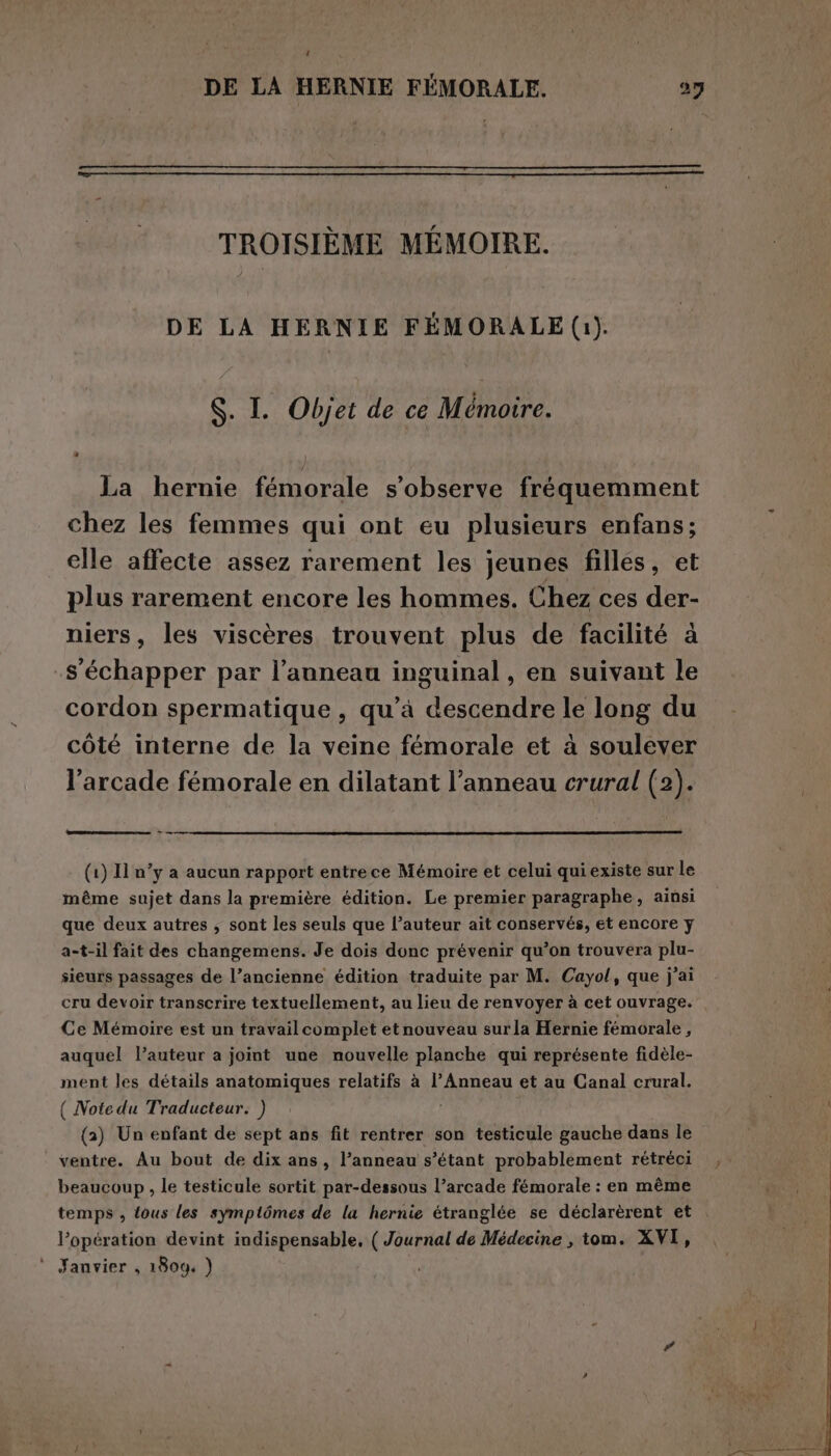 t DE LA HERNIE FÉMORALE. 27 TROISIÈME MÉMOIRE. DE LA HERNIE FEMORALE (1). S. I. Objet de ce Mémoire. La hernie fémorale s’observe fréquemment chez les femmes qui ont eu plusieurs enfans; elle affecte assez rarement les jeunes filles, et plus rarement encore les hommes. Chez ces der- niers, les viscères trouvent plus de facilité à s'échapper par l’anneau inguinal, en suivant le cordon spermatique , qu’à descendre le long du côté interne de la veine fémorale et à soulever l’arcade fémorale en dilatant l’anneau crural (2). (1) Il n’y a aucun rapport entrece Mémoire et celui qui existe sur le même sujet dans la première édition. Le premier paragraphe, ainsi que deux autres ; sont les seuls que l’auteur ait conservés, et encore y a-t-il fait des changemens. Je dois donc prévenir qu’on trouvera plu- sieurs passages de l’ancienne édition traduite par M. Cayol, que j'ai cru devoir transcrire textuellement, au lieu de renvoyer à cet ouvrage. Ce Mémoire est un travailcomplet etnouveau surla Hernie fémorale , auquel l’auteur a joint une nouvelle planche qui représente fidèle- ment les détails anatomiques relatifs à l’Anneau et au Canal crural. ( Notedu Traducteur. ) (a) Un enfant de sept ans fit rentrer son testicule gauche dans le ventre. Au bout de dix ans, l’anneau s’étant probablement rétréci beaucoup, le testicule sortit par-dessous l’arcade fémorale : en même temps, {ous les symptômes de la hernie étranglée se déclarèrent et . l’opération devint indispensable, ( Journal de Médecine , tom. XVI, * Janvier, 1809. )