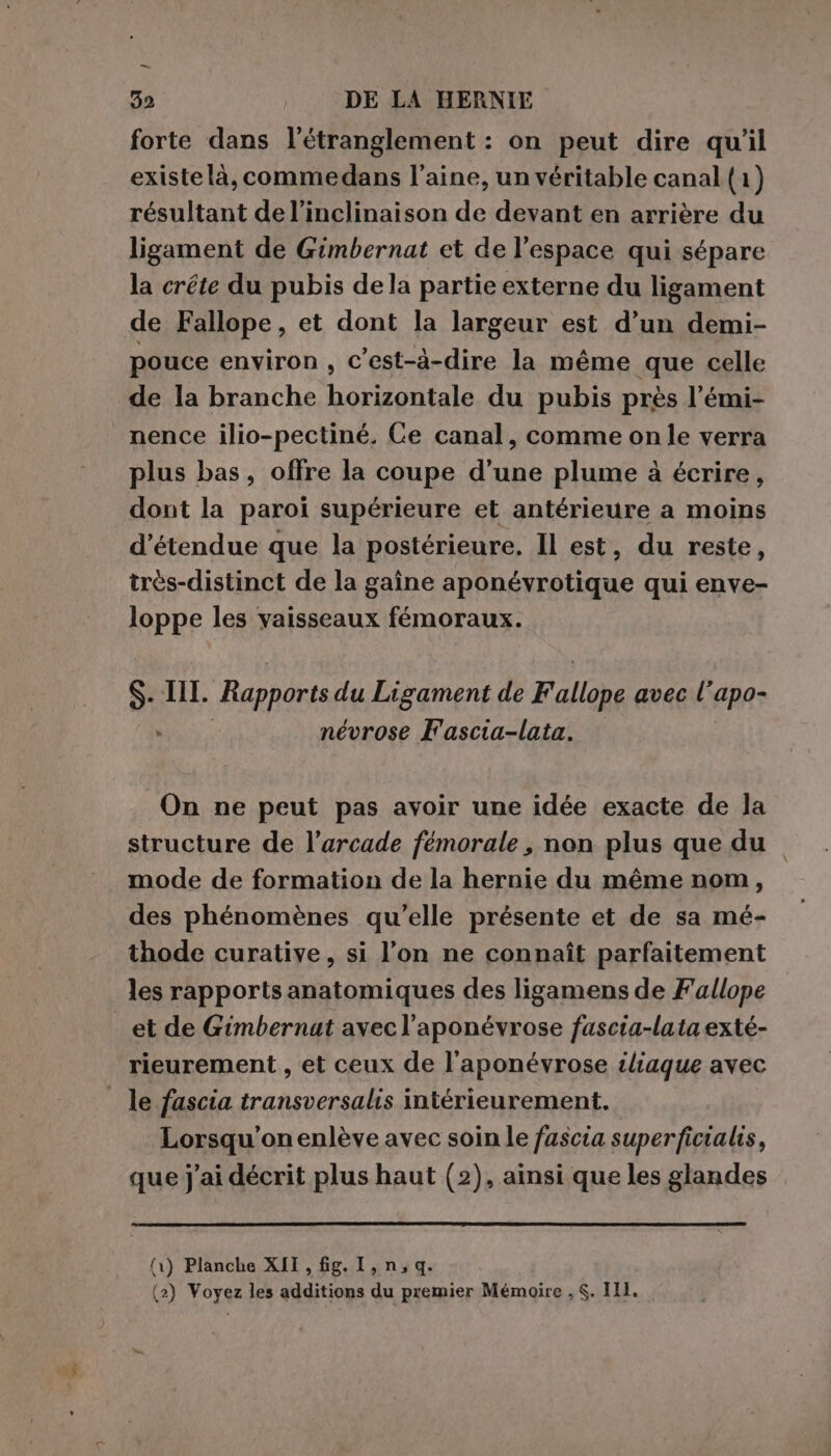— 32 DE LA HERNIE forte dans l’étranglement : on peut dire qu'il existe là, commedans l’aine, un véritable canal (1) résultant de l’inclinaison de devant en arrière du ligament de Gimbernat et de l’espace qui sépare la crête du pubis dela partie externe du ligament de Fallope, et dont la largeur est d’un demi- pouce environ , c’est-à-dire la même que celle de la branche horizontale du pubis près l’émi- nence ilio-pectiné. Ce canal, comme on le verra plus bas, offre la coupe d’une plume à écrire, dont la paroi supérieure et antérieure a moins étendue que la postérieure. Il est, du reste, très-distinct de la gaîne aponévrotique qui enve- loppe les vaisseaux fémoraux. $. IT. Rapports du Ligament de Fallope avec l'apo- ES névrose F'ascia-lata. | On ne peut pas avoir une idée exacte de la structure de l’arcade femorale, non plus que du mode de formation de la hernie du même nom, des phénomènes qu’elle présente et de sa mé- thode curative, si l’on ne connaît parfaitement les rapports anatomiques des ligamens de Fallope et de Gimbernat avec l’aponévrose fuscia-lata exté- rieurement , et ceux de l’aponévrose iliaque avec _ le fascia transversalis intérieurement. Lorsqu'on enlève avec soin le fascia superficialis, que j'ai décrit plus haut (2), ainsi que les glandes (1) Planche XII, fg. I, n,q.