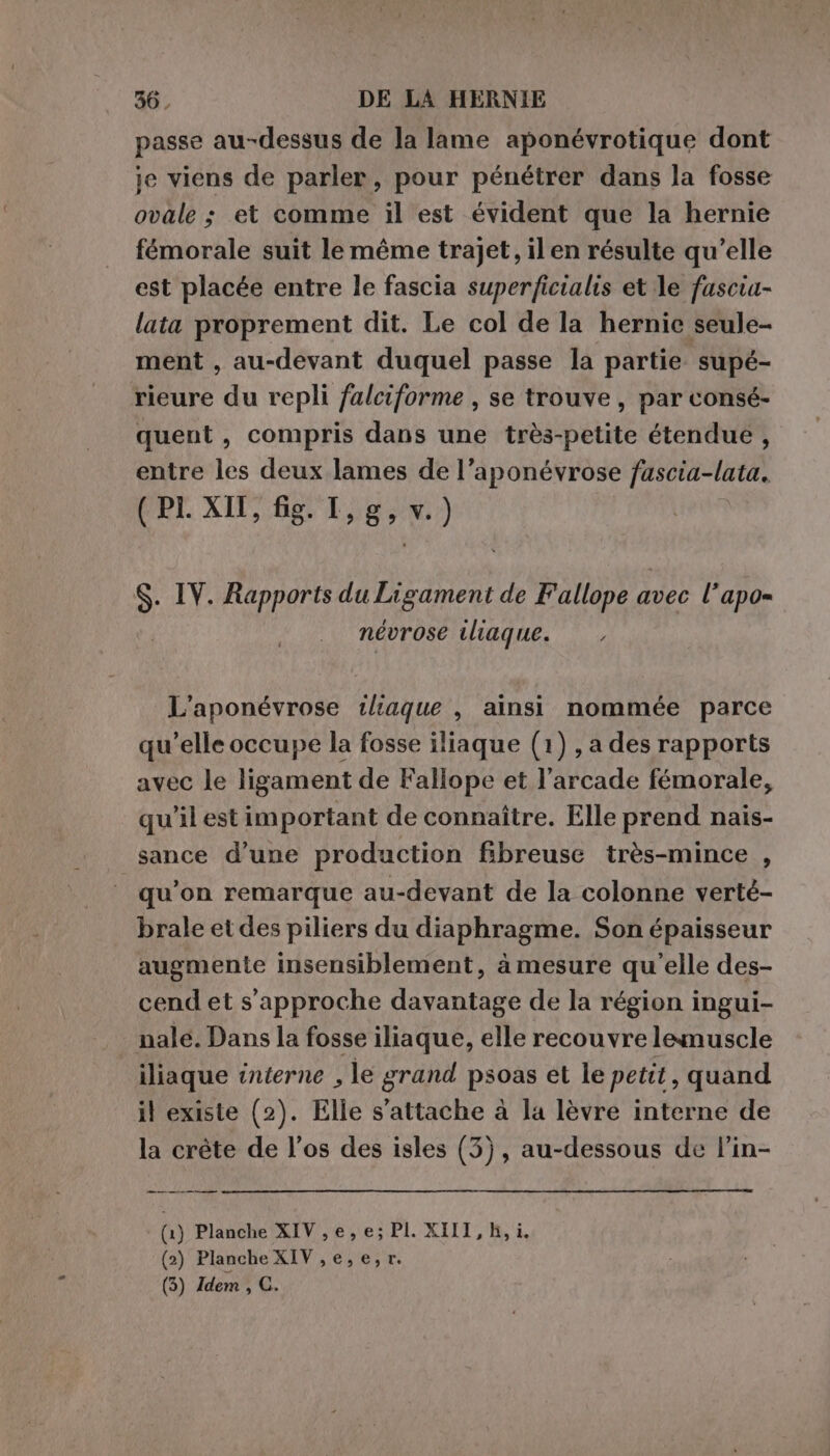 passe au-dessus de la lame aponévrotique dont je viens de parler, pour pénétrer dans la fosse ovale ; et comme il est évident que la hernie fémorale suit le même trajet, il en résulte qu’elle est placée entre le fascia superficialis et le fascia- lata proprement dit. Le col de la hernic seule- ment , au-devant duquel passe la partie supé- rieure du repli falciforme , se trouve, par consé- quent , compris dans une très-petite étendue, entre les deux lames de l’aponévrose fascia-lata. (PI XII, fig. I,g, v.) &gt; IV. Rapports du Ligament de Fallope a avec l’apo= névrose iliaque. L'aponévrose tliaque , ainsi nommée parce qu'elle occupe la fosse iliaque (1) , a des rapports avec le ligament de Fallope et l’arcade fémorale, qu'il est important de connaître. Elle prend nais- sance d’une production fibreuse très-mince , qu’on remarque au-devant de la colonne verté- brale et des piliers du diaphragme. Son épaisseur augmente insensiblement, à mesure qu’elle des- cend et s'approche davantage de la région ingui- nale. Dans la fosse iliaque, elle recouvre lemuscle iliaque interne , le grand psoas et le petit, quand il existe (2). Elle s'attache à la lèvre interne de la créte de l’os des isles (3), au-dessous de l’in- _—m————————— (1) Planche XIV , e, e; PLXIIT, Bk (2) Planche XIV,e,e,r.