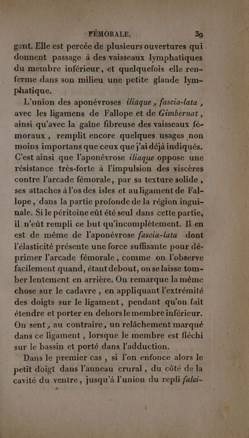 gant. Elle est percée de plusieurs ouvertures qui. donnent passage à des vaisseaux lymphatiques du membre inférieur, et quelquefois elle ren- ferme dans son milieu une petite glande lym- phatique. | | L'union des aponévroses tliaque , fascia-lata , avec les ligamens de Fallope ét de Gimbernat , ainsi qu'avec la gaîne fibreuse des vaisseaux fé- moraux , remplit encore quelques usages non moins importans que ceux que j'ai déjà indiqués. C’est ainsi que l’aponévrose iliaque oppose une résistance très-forte à l'impulsion des viscères contre l'arcade fémorale, par sa texture solide , ses attaches à l'os des isles et auligament de Fal- lope, dans la partie profonde de la région ingui- nale. Si le péritoine eût été seul dans cette partie, il n’eùt rempli ce but qu'incomplètement. Il en est de méme de l’aponévrose fascia-lata dont élasticité présente une force suffisante pour dé- primer l’arcade fémorale, comme on l’observe facilement quand, étant debout, on se laisse tom- ber lentement en arrière. On remarque la même chose sur le cadavre , en appliquant l'extrémité des doigts sur le ligament, pendant qu'on fait étendre et porter en dehorsle membre inférieur. On sent, au contraire, un relâchement marqué dans ce ligament , lorsque le membre est fléchi sur le bassin et porté dans l’adduction. ‘Dans le premier cas , si l’on enfonce alors le petit doigt dans l'anneau crural, du côté de la cavité du ventre, jusqu’à l’union du repli falci-