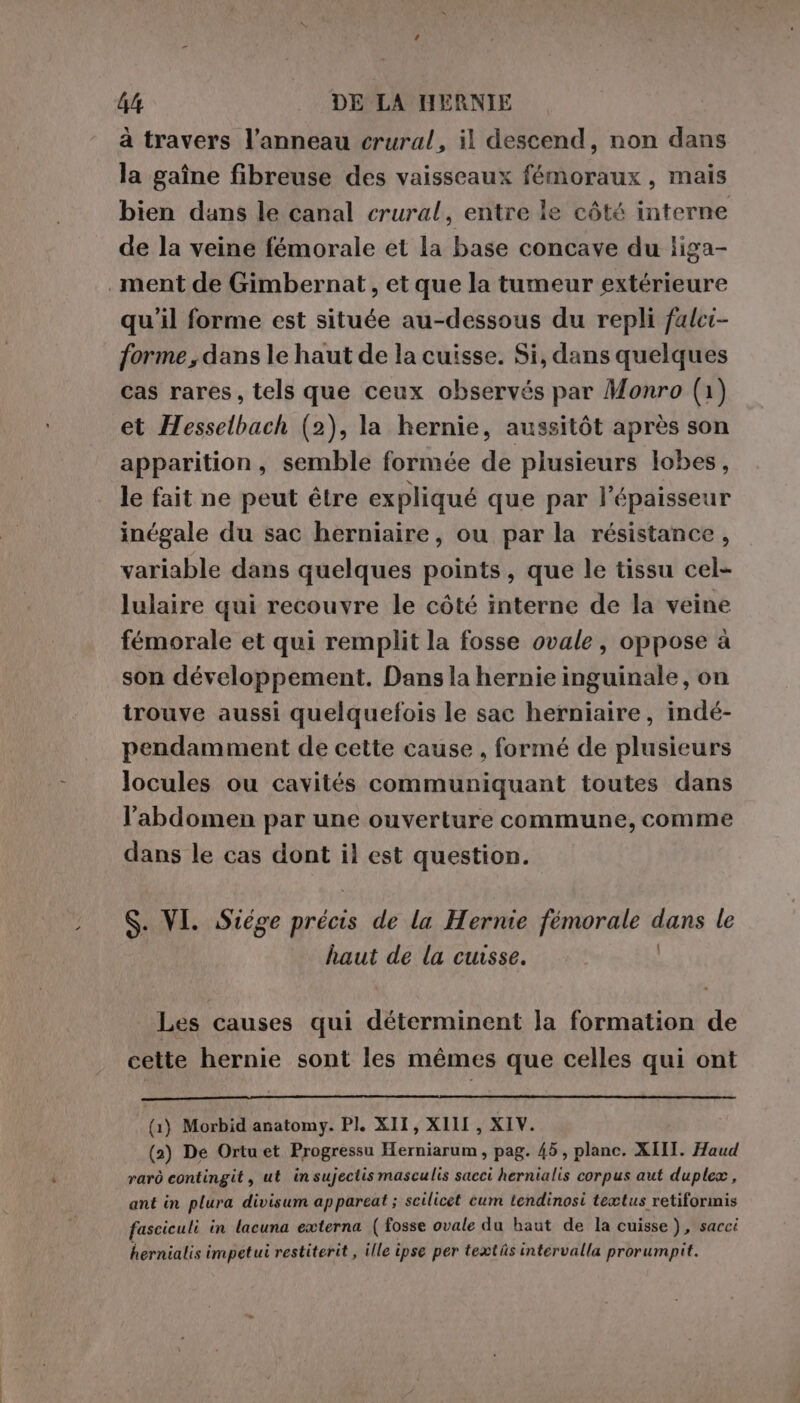 à travers l'anneau crural, il descend, non dans la gaîne fibreuse des vaisseaux fémoraux , mais bien dans le canal crural, entre le côté interne de la veine fémorale et la base concave du liga- . ment de Gimbernat , et que la tumeur extérieure qu'il forme est située au-dessous du repli falci- forme, dans le haut de la cuisse. Si, dans quelques cas rares, tels que ceux observés par Monro (1) et Hesselbach (2), la hernie, aussitôt après son apparition, semble formée de plusieurs lobes, le fait ne peut être expliqué que par l'épaisseur inégale du sac herniaire, ou par la résistance, variable dans quelques points, que le tissu cel- lulaire qui recouvre le côté interne de la veine fémorale et qui remplit la fosse ovale, oppose à son développement. Dans la hernie inguinale, on trouve aussi quelquefois le sac herniaire, indé- pendamment de cette cause , formé de plusieurs locules ou cavités communiquant toutes dans l'abdomen par une ouverture commune, comme dans le cas dont il est question. S. VI. Siége précis de la Hernie fémorale dana le haut de la cuisse. Les causes qui déterminent la formation de cette hernie sont les mémes que celles qui ont (1) Morbid anatomy. PI. XII, XIII, XIV. (2) De Ortu et Progressu Herniarum, pag. 45, plane. XIII. Haud rarò contingit, ut insujectis masculis sacci hernialis corpus aut duplex, ant in plura divisum ap pareat ; scilicet cum tendinosi teætus retiformis fasciculi in lacuna externa ( fosse ovale du haut de la cuisse), sacci hernialis impetui restiterit , ille ipse per textüs intervalla prorumpit.