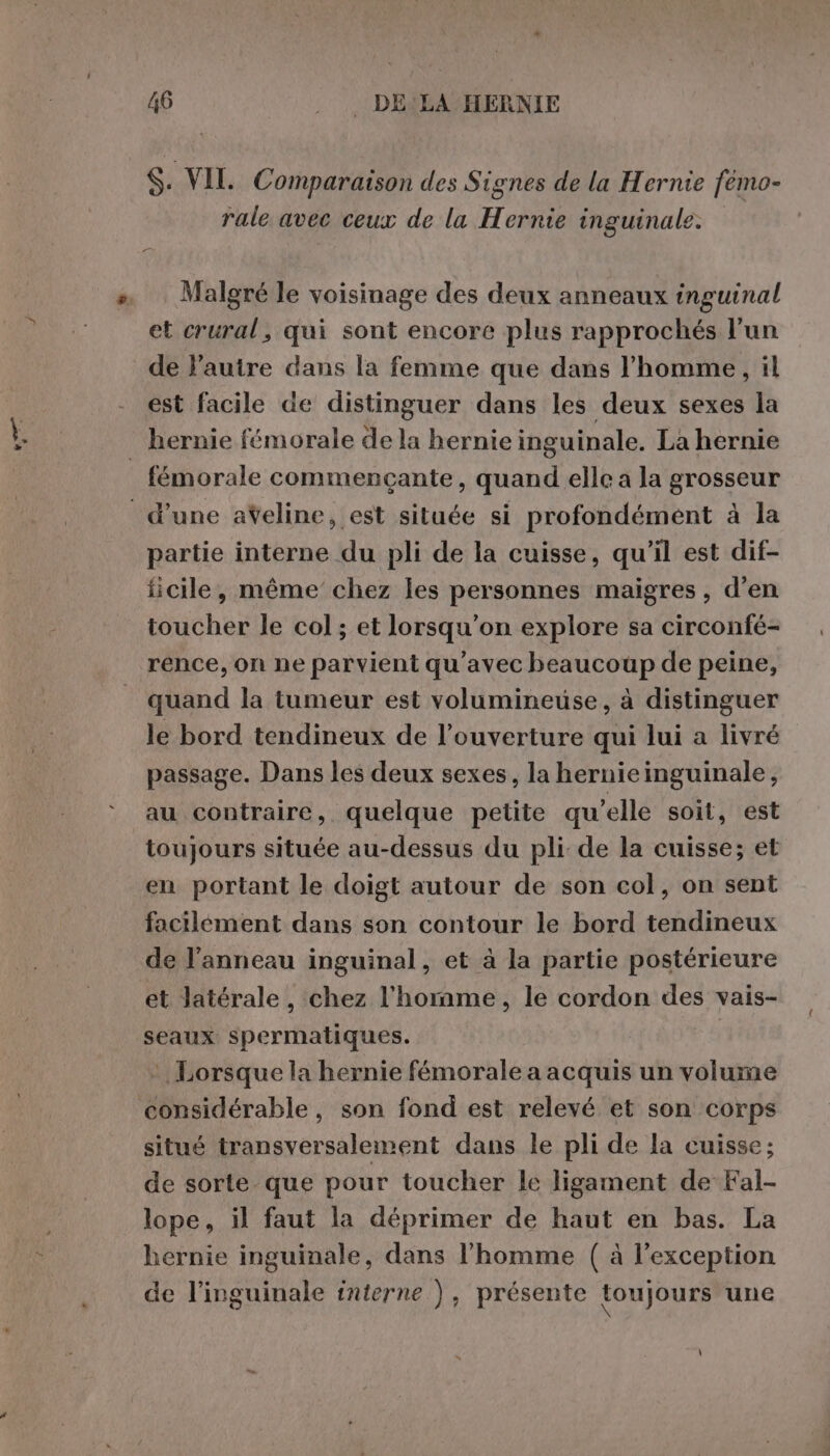 $. VIL Comparaison des Signes de la Hernie fémo- rale avec ceux de la Hernie inguinale. Malgré le voisinage des deux anneaux inguinal et crural, qui sont encore plus rapprochés l’un de l’autre dans la femme que dans l’homme, il est facile de distinguer dans les deux sexes la fémorale commencçante, quand elle a la grosseur partie interne du pli de la cuisse, qu'il est dif- ficile, même chez les personnes maigres, d'en toucher le col; et lorsqu'on explore sa circonfé- rence, on ne parvient qu'avec beaucoup de peine, quand la tumeur est volumineuse, à distinguer le bord tendineux de l’ouverture qui lui a livré passage. Dans les deux sexes, la hernie inguinale, au contraire, quelque petite qu’elle soit, est toujours située au-dessus du pli de la cuisse; et en portant le doigt autour de son col, on sent facilément dans son contour le bord tendineux de l'anneau inguinal, et à la partie postérieure et latérale, chez l'homme, le cordon des vais- seaux spermatiques. | Lorsque la hernie fémorale a acquis un volume situé transversalement dans le pli de la cuisse; de sorte que pour toucher le ligament de Fal- lope, il faut la déprimer de haut en bas. La hernie inguinale, dans l'homme ( à l'exception de l’inguinale interne ), présente toujours une \