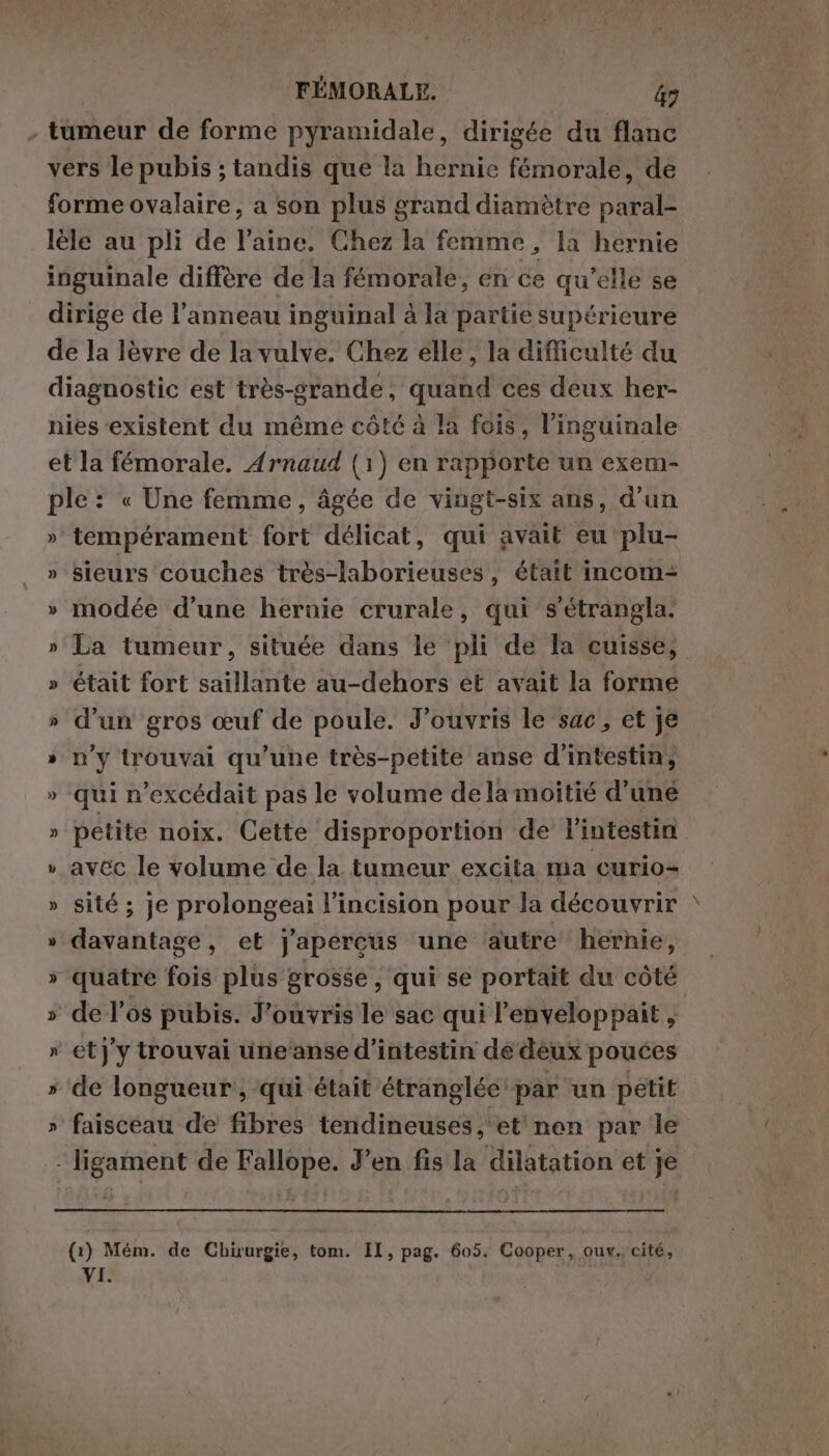 - tumeur de forme pyramidale, dirigée du flanc vers le pubis ; tandis que la hernie fémorale, de forme ovalaire, a son plus grand diamètre paral- lèle au pli de l’aine. Chez la femme, la hernie inguinale diffère de la fémorale, en ce qu’elle se dirige de l’anneau inguinal à la partie supérieure de la lèvre de la vulve. Chez elle, la difficulté du diagnostic est très-grande, quand ces deux her- nies ‘existent du même côté à la fois, l’inguinale et la fémorale. Arnaud (1) en rapporte un exem- ple : « Une femme, âgée de vingt-six ans, d'un » tempérament fort délicat, qui avait eu plu- » sieurs couches très-laborieuses, était incom= » modée d’une heruie crurale, qui s'étrangla. » La tumeur, située dans le ‘pli de la cuisse, » était fort saillante au-dehors et avait la forme » d’un gros œuf de poule. J’ouvris le sac, et je » n'y trouvai qu’une très-petite anse d’intestin, » qui n’excédait pas le volume de la moitié d’une » petite noix. Cette disproportion de l'intestin » avec le volume de la tumeur excita ma curio+ » sité ; je prolongeai l’incision pour la découvrir » davantage, et j'apercus une ‘autre hernie, » quatre fois plus grosse, qui se portait du côté » de l'os pubis. J’ouvris le sac qui l’enveloppait tà » etJy trouvai une‘anse d’intestin de deux pouces » de longueur, qui était étranglée par un petit » faisceau de fibres tendineuses ; et non par le - ligament de Fallope. J'en fis la dilatation et je (1) Mém. de Chuurgie, tom. II, pag. 605. Cooper, ouv.. cité,