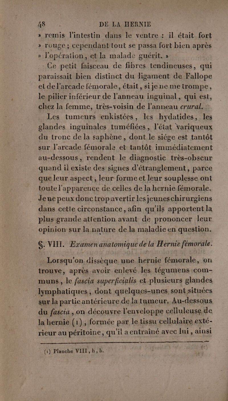 » remis l'intestin dans le ventre : il était fort » rouge; cependanttout se passa fort bien après » l'opération, et la malade guérit. » Ce petit faisceau de fibres tendineuses, qui paraissait bien distinct du ligament de Fallope et de l’arcade fémorale, était, si je neme trompe, le pilier inférieur de l'anneau inguinal, qui est, chez la femme, très-voisin de l’anneau crural. Les tumeurs enkistées, les hydatides, les glandes inguinales tuméfiées, l’état variqueux du tronc de la saphène, dont le siége est tantôt sur l’arcade fémorale et: tantôt immédiatement au-dessous, rendent le diagnostic très-obseur quand il existe des signes d’étranglement, parce que leur aspect , o forme et leur souplesse ont toute l'apparence de celles de la hernie fémorale. Jene peux donc tropavertir les jeunes chirurgiens dans cetie circonstance, afin qu’ils apportent la plus grande attention avant de prononcer leur opinion sur la nature de la maladie en question. S. VII. DIRE anatomique de la Herme femorale. Lorsqu'on. dissèque. une hernie fémorale, on trouve, après avoir enlevé les. tégumens :com- muns., le fascia superficialis et.plusieurs glandes lymphatiques, dont quelques-unes, sont situées sur la partie antérieure de la tumeur, Au-dessous du fascia, on découvre l'enveloppe celluleuse,de la hernie (1), formée par le tissu cellulaire exté- rieur au péritoine, qu'il a entraîné avec lui, ainsi me {' o. m0