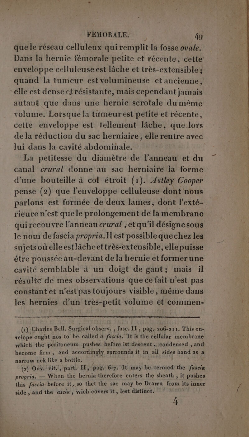 quele réseau celluleux qui remplit la fosse ovale. Dans la hernie fémorale petite et récente, cette enveloppe celluleuse est lâche et très-extensible ; quand la tumeur est volumineuse et ancienne, elle est dense et résistante, mais cependant jamais autant que dans une hernie scrotale du même volume. Lorsque la tumeur est petite et récente, cette enveloppe est tellement lâche, que lors de la réduction du sac herniaire, elle rentre avec lui dans la cavité abdominale. La petitesse du diamètre de l’anneau et du canal crural donne au sac herniaire la forme d'une bouteille à col étroit (1). Astley Cooper pense (2) que l’enveloppe celluleuse dont nous parlons est formée de deux lames, dont l’exté- rieure n’est que le prolongement de la membrane quirecouvre l'anneau crural ;et qu'il désignesous le nom de fascia propria. Il est possible que chez les sujets où elle estlàcheettrès-extensible, elle puisse être poussée au-devant de la hernie et formerune cavité semblable à un doigt de gant; mais il résulte de mes observations que ce fait n'est pas constant et n’estpas toujours visible, même dans les hernies d’un très-petit volume et commen- (1) Charles Bell. Surgical observ. , fasc! IL, pag. 206-211. This en- AE ought nos to be called a fascia. Tt is the cellular membrane which the peritoneum pushes before ist descent ,. condensed , and: become firm, and accordingly surrounds it in all sides hand as a narrow nek like a bottle. — (2) Ouv. cit. , part. IH, pag. 6-7. It may be termed the dd cia propria. — When the hernia therefore enters the sheath , it pushes this fascia before ìt, so thet the sac may be Drawn from ìts inner side, and the ascia , wich covers it, lest distinct. 9 4