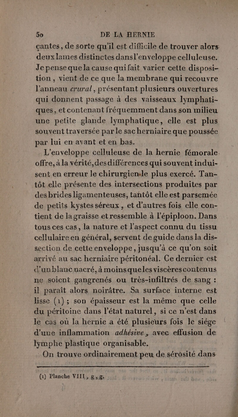 cantes, de sorte qu'il est difficile de trouver alors deux laines distinctes dansl’enveloppe celluleuse. Je pense que la cause qui fait varier cette disposi- tion, vient de ce que la membrane qui recouvre l’anneau crural, présentant plusieurs ouvertures qui donnent passage à des vaisseaux lymphati- ques, et contenant fréquemment dans son milieu une petite glande lymphatique, elle est plus souvent traversée par le sac herniaire que poussée par lui en avant et en bas. L'enveloppe celluleuse de la hernie fémorale. offre, à la vérité, des différences qui souvent indui- sent en erreur le chirurgienele plus exercé. Tan- tôt elle présente des intersections produites par desbrides ligamenteuses, tantôt elle est parsemée de petits kystes séreux , et d’autres fois elle con- tient de lagraisse et ressemble à l’épiploon. Dans tous ces cas, la nature et l'aspect connu du tissu cellulaire en général, servent de guide dans la dis- section de cette enveloppe, jusqu’à ce qu'on soit arrivé au sac herniaire péritonéal. Ce dernier est d'unblancmacré, à moinsqueles viscèrescontenus ne soient gangrenés ou très-infiltrés de sang : il paraît alors noirâtre. Sa surface interne est lisse (1); son épaisseur est la même que celle du péritoine dans l’état naturel, si ce n’est dans le cas où la hernie a été plusieurs fois le siége d’une inflammation adhésive, avec effusion de Iymphe plastique organisable. - On trouve ordinairement peu de sérôsité dans