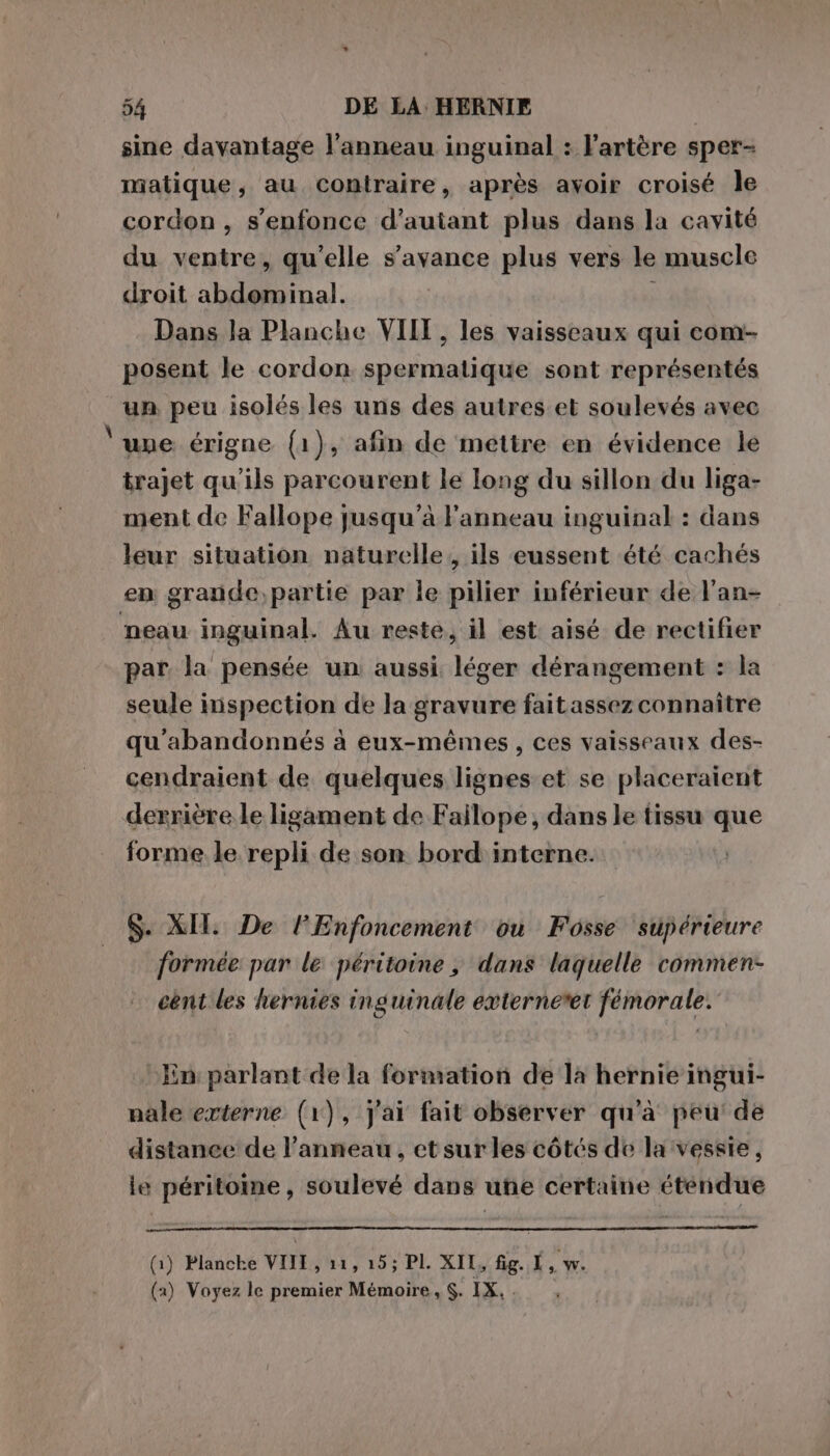 Pi sine davantage l'anneau inguinal : l'artère sper- matique, au contraire, après avoir croisé le cordon, s'enfonce d'autant plus dans la cavité du ventre, qu’elle s’avance plus vers le muscle droit abdominal. Dans Ja Planche VIII, les vaisseaux qui com- posent le cordon spermatique sont représentés un peu isolés les uns des autres et soulevés avec une érigne (1), afin de mettre en évidence le trajet qu'ils parcourent le long du sillon du liga- ment de Fallope jusqu’à l'anneau inguinal : dans leur situation naturelle, ils eussent été cachés neau inguinal. Au reste, il est aisé de rectifier par la pensée un aussi léger dérangement : la seule inspection de la gravure faitassez connaître qu'abandonnés à eux-mêmes, ces vaisseaux des- cendraient de quelques lignes et se placeraient derrière le ligament de Failope, dans le tissu que forme le repli de son bord interne. $. XII. De lEnfoncement ou Fosse supérieure formée par le péritoine ; dans laquelle commen- cent les hernies inguinale externetet fémorale. En parlant de la formation de la hernie ingui- nale externe (1), j'ai fait observer qu'à peu: de distance de l'anneau, etsur les côtés de la vessie, le péritoine, soulevé dans une certaine étendue (1) Blanche VIIE , 11, 15; PI. XIL, fig. L, w. (a) Voyez le premier Mémoire, $. IX. .