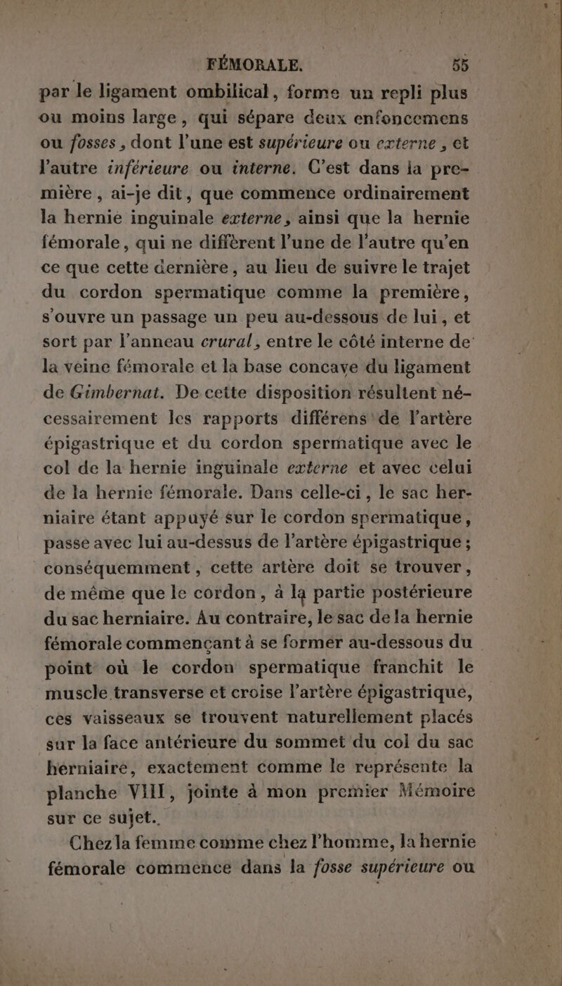 par le ligament ombilical, forme un repli plus ou moins large, qui sépare deux enfoncemens ou fosses , dont l’une est supérieure ou externe , et l’autre inférieure ou interne. C’est dans ia pre- mière , ai-je dit, que commence ordinairement la hernie inguinale externe, ainsi que la hernie femorale, qui ne diffèrent l’une de l’autre qu’en ce que cette dernière, au lieu de suivre le trajet du cordon spermatique comme la première, s'ouvre un passage un peu au-dessous de lui, et la veine fémorale et la base concave du ligament de Gimbernat. De ceite disposition résultent né- cessairement les rapports différens de l'artère épigastrique et du cordon spermatique avec le col de la hernie inguinale externe et avec celui de la hernie fémorale. Dans celle-ci, le sac her- niaire étant appuyé sur le cordon spermatique, passe avec lui au-dessus de l'artère épigastrique ; _conséquemment , cette artère doit se trouver, de même que le cordon, à la partie postérieure du sac herniaire. Au contraire, le sac dela hernie femorale commençant à se former au-dessous du point où le cordon spermatique franchit le muscle transverse et croise l'artère épigastrique, ces vaisseaux se trouvent naturellement placés sur la face antérieure du sommet du col du sac hérniaire, exactement comme le représente la planche VIII, jointe à mon premier Mémoire sur ce sujet. Chez la femme comme chez l'homme, la hernie