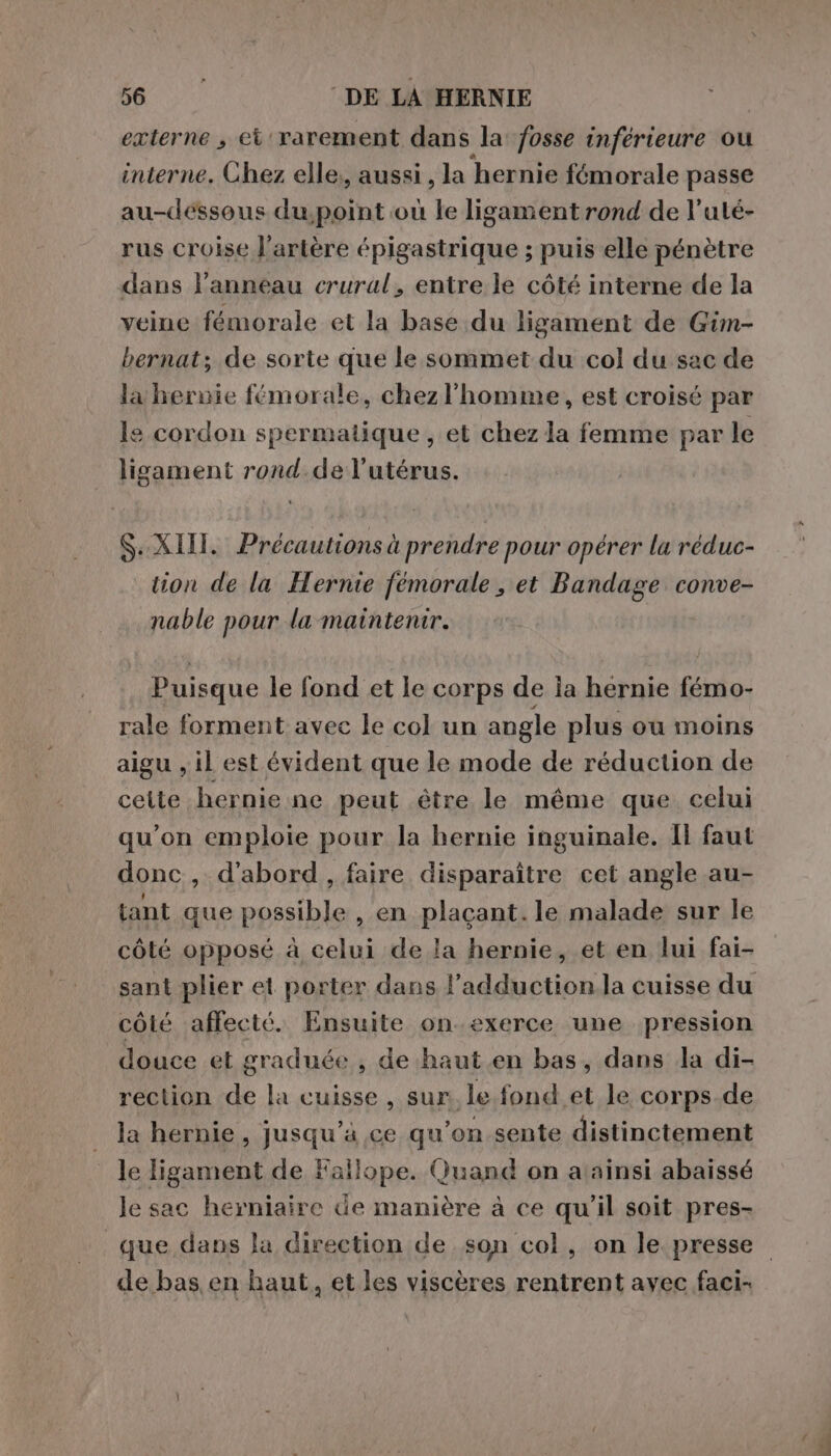 externe s ci rarement dans la fosse inférieure ou interne. Chez elle, aussi , la hernie fémorale passe au-déssous due où le ligament rond de l’uté- rus croise l'artère épigastrique ; puis elle pénètre dans l’anneau crural, entre le côté interne de la veine fémorale et la base du ligament de Gim- bernat; de sorte que le sommet du col du sac de la hernie femorale, chezl'homme, est croisé par le cordon nia , et chez la femme par le ligament rond.del’utérus. Si XII. Précautions à prendre pour opérer la réduc- tion de la Hernie fémorale , et Bandage conve- nable pour la maintenir. Puisque le fond et le corps de ia hernie fémo- rale forment avec le col un angle plus ou moins aigu , il est évident que le mode de réduction de celte hernie ne peut être le même que celui qu’on emploie pour la hernie inguinale. Il faut donc, d'abord , faire disparaître cet angle au- tant que possible , en plaçant. le malade sur le côté opposé à celui de la hernie, et en lui fai- côté affecté. Ensuite on.exerce une pression douce et graduée , de haut en bas, dans la di- rection de la cuisse, sur le fond et le corps de la hernie, pusquA ce qu’on sente distinctement le ligament de Fallope. Quand on aainsi abaissé le sac hexniaire de manière à ce qu'il soit pres- de bas en haut, et les viscères rentrent avec faci-