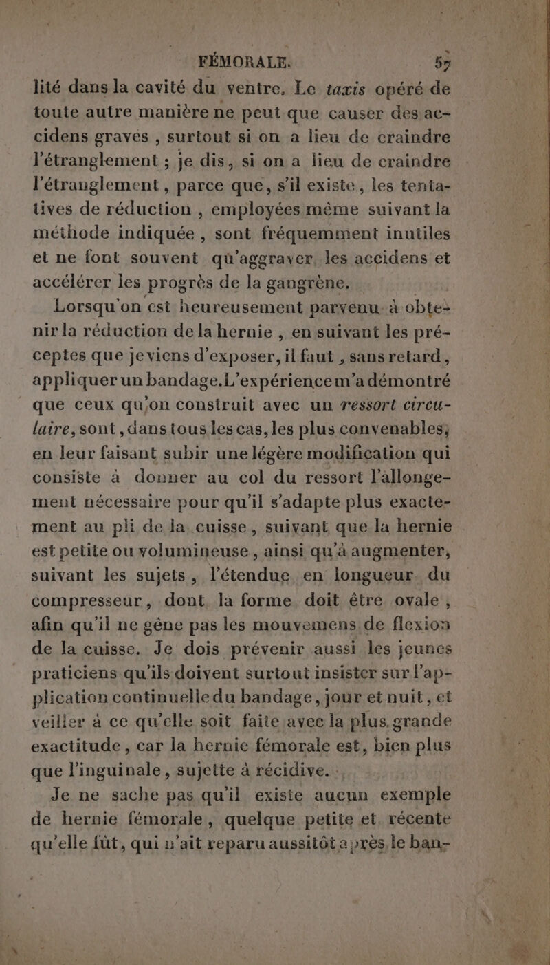 lité dans la cavité du ventre. Le taris opéré de toute autre manière ne peut que causer des ac- cidens gravés , surtout si on a lieu de craindre l’étranglement ; je dis, si on a lieu de craindre l’étranglement, parce que, s’il existe, les tenta- tives de réduction , employées même suivant la méthode indiquée , sont fréquemment inutiles et ne font souvent qu’aggraver, les accidens et accélérer les progrès de la gangrène. Lorsqu'on est heureusement parvenu. à obtes nir la réduction de la hernie , en suivant les pré- ceples que je viens d'exposer, il faut , sans retard, appliquer un bandage.L’expériencem’a démontré que ceux qu'on construit avec un ressort circu- laire, sont, dans tous les cas, les plus convenables; en leur faisant subir une légère modification qui consiste à donner au col du ressort l’allonge- ment nécessaire pour qu'il s'adapte plus exacte- ment au pli de la cuisse, suivant que la hernie est petite ou volumineuse, ainsi qu'à augmenter, suivant les sujets, l'étendue en longueur. du compresseur , dont. la forme. doit être ovale, afin qu'il ne gêne pas les mouvemens de flexion de la cuisse. Je dois prévenir aussi les jeunes praticiens qu'ils doivent surtout insister sur l’ap- plication continuelle du bandage, jour et nuit, et veiller à ce qu’elle soit faite avec la plus. grande exactitude , car la hernie femorale est, bien plus que l’inguinale, sujette à récidive. : Je ne sache pas qu'il existe aucun exemple de hernie fémorale, quelque petite et. récente qu'elle fùt, qui u’ait reparu aussitôt a près le ban- Di
